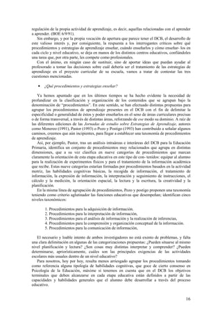 regulación de la propia actividad de aprendizaje, es decir, aquellas relacionadas con el aprender
a aprender. (BOE 6/9/91).
   Sin embargo, y por la propia vocación de apertura que parece tener el DCB, el desarrollo de
este valioso interés y, por consiguiente, la respuesta a los interrogantes críticos sobre qué
procedimientos y estrategias de aprendizaje enseñar, cuándo enseñarlos y cómo enseñar- los en
cada ciclo y nivel educativo, se deja en manos de los distintos centros educativos, confiándoles
una tarea que, por otra parte, les compete como profesionales.
   Con el ánimo, en ningún caso de sustituir, sino de aportar ideas que puedan ayudar al
profesorado a tomar las decisiones sobre cuál debería ser el tratamiento de las estrategias de
aprendizaje en el proyecto curricular de su escuela, vamos a tratar de contestar las tres
cuestiones mencionadas.

   •   ¿Qué procedimientos y estrategias enseñar?

   Ya hemos apuntado que en los últimos tiempos se ha hecho evidente la necesidad de
profundizar en la clasificación y organización de los contenidos que se agrupan bajo la
denominación de “procedimientos”. En este sentido, se han efectuado distintas propuestas para
agrupar los procedimientos de aprendizaje presentes en el DCB con el fin de delimitar la
especificidad o generalidad de éstos y poder enseñarlos en el seno de áreas curriculares precisas
o de forma transversal, a través de distintas áreas, reforzando de ese modo su dominio. A raíz de
las diferentes ediciones de las Jornadas de estudio sobre Estrategias de Aprendizaje, autores
como Monereo (1991), Pastor (1993) o Pozo y Postigo (1993) han contribuido a señalar algunos
caminos, creemos que aún incipientes, para llegar a establecer una taxonomía de procedimientos
de aprendizaje.
   Así, por ejemplo, Pastor, tras un análisis intraáreas e interáreas del DCB para la Educación
Primaria, identifica un conjunto de procedimientos muy relacionados que agrupa en distintas
dimensiones, que a su vez clasifica en nueve categorías de procedimientos que marcan
claramente la orientación de esta etapa educativa en este tipo de con- tenidos: equipar al alumno
para la realización de experimentos físicos y para el tratamiento de la información académica
que recibe. Estas nueve categorías estarían formadas por procedimientos basados en la actividad
motriz, las habilidades cognitivas básicas, la recogida de información, el tratamiento de
información, la expresión de información, la interpretación y seguimiento de instrucciones, el
cálculo y la medición, la orientación espacial, la lectura y la escritura, la creatividad y la
planificación.
   En la misma línea de agrupación de procedimientos, Pozo y postigo proponen una taxonomía
teniendo como criterio aglutinador las funciones educativas que desempeñan; identifican cinco
niveles taxonómicos:

        1. Procedimientos para la adquisición de información.
        2. Procedimientos para la interpretación de información,
        3. Procedimientos para el análisis de información y la realización de inferencias,
        4. Procedimientos para la comprensión y organización conceptual de la información.
        5. Procedimientos para la comunicación de información,

   El necesario y loable intento de ambos investigadores no está exento de problemas, y falta
una clara delimitación en algunas de las categorizaciones propuestas: ¿Pueden situarse al mismo
nivel planificación y lectura? ¿Son cosas muy distintas interpretar y comprender? ¿Pueden
determinarse, apriorísticamente, cuáles son las principales exigencias de las actividades
escolares más usuales dentro de un nivel educativo?
   Para nosotros, hoy por hoy, resulta menos arriesgado agrupar los procedimientos tomando
como referencia alguna tipología de habilidades cognitivas, que goce de cierto consenso en
Psicología de la Educación, máxime si tenemos en cuenta que en el DCB los objetivos
terminales que deben alcanzarse en cada etapa educativa están definidos a partir de las
capacidades y habilidades generales que el alumno debe desarrollar a través del proceso
educativo.


                                                                                              16
 