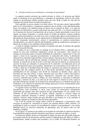 •   ¿Cuándo enseñar los procedimientos y estrategias de aprendizaje?

    La segunda cuestión curricular que resulta relevante se refiere a la secuencia que deberá
seguir la enseñanza de los procedimientos y estrategias de aprendizaje; dicho de otro modo,
cuándo un procedimiento deberá enseñarse antes que otro, desde el punto de vista del uso
estratégico que puede hacerse de dicho procedimiento.
    Para responder es preciso atender a un doble criterio. Por una parte, parece imprescindible
partir de los conocimientos y competencias cognitivas que un alumno, a una edad determinada,
posee con respecto a las distintas formas de operar con un conjunto de datos: si es capaz de
comparar dos definiciones y puede confeccionar una tabla para ello, si se muestra competente
en el momento de observar la metamorfosis de un insecto y puede representarla a través de un
registro con pautas temporales o si puede retener el nombre de distintas comarcas mediante
algún sistema mnemotécnico. En todos estos casos el alumno debe aplicar un procedimiento de
aprendizaje de forma pertinente, lo que supone poseer la habilidad básica que lo permita (una de
las diez enunciadas anteriormente), conocer el procedimiento en cuestión (conocimiento
procedimental) y ser capaz de aplicarlo adecuadamente cuando las condiciones lo aconsejen, en
función de un objetivo (uso estratégico del procedimiento).
    A modo de ejemplo, podríamos considerar la siguiente tarea para 33 alumnos del segundo
ciclo de Educación Primaria:
    “En grupos de tres, confeccionar un catálogo de los distintos libros y materiales que se
utilizan en clase para localizarlos rápidamente cuando los necesitemos”. Para realizar ese
catálogo será necesario poner en marcha habilidades de ordenación o clasificación a través de
alguno o varios de los siguientes procedimientos: la ordenación alfa- bética, la distribución
espacial de los materiales según distintos criterios (número, frecuencia de uso, tamaño, sentidos
que intervienen, tipo de actividad que suponen), la disposición de los libros y materiales por
materias, la creación de un tipo de icono o color para cada tipo de material, la construcción de
una base de datos por ordenador, la numeración de los materiales o la elaboración previa de
fichas documentales (entre otros posibles). Atendiendo a las características de los niños de 8 a
10 años y dado que la finalidad última del trabajo es consensuar una manera de organizar los
materiales para que cualquier alumno de la clase pueda encontrarlos cuando los necesite,
probablemente lo más estratégico sería dividir los materiales en distintas clases, según la
actividad que haya que realizar, es decir, materiales para leer (libros, cuentos, diccionarios),
materiales para ver (fotografías, dibujos, diapositivas), materiales para escuchar (discos,
cassettes), materiales para escribir o dibujar, etc. Estos materiales se colocarían en diferentes
estanterías y armarios de clase, y en cada uno de estos lugares se situaría un icono, según la
actividad referida (por ejemplo, en el estante de los materiales para ver se dibujaría un gran ojo),
Finalmente, en la cabecera de cada hoja del catálogo aparecería el icono correspondiente junto
con la lista de materiales depositados.
    El segundo criterio que habrá de auxiliamos en la secuenciación es la consideración de los
procedimientos como contenidos; es decir, como formas de conocimiento culturalmente
organizadas que guardan entre ellos relaciones de tipo epistemológico. En este sentido, en la
enseñanza de dos procedimientos de síntesis, elaborar esquemas y construir mapas de
conceptos, podríamos anteponer el primero al segundo, basándonos en sus relaciones de
requisito: construir mapas entraña una gran dificultad si previamente no se ha enseñado al
estudiante a agrupar un conjunto de ideas de forma esquemática.
    Con el fin de respetar aun tiempo ambos criterios de ordenación o secuenciación, suele
invocarse el concepto de -currículum en espiral- que postulara Bruner (1966), referente a la
posibilidad de tratar un conjunto de procedimientos similares (correspondientes a una misma
habilidad básica) en sucesivas situaciones de aprendizaje, pero de manera cada vez más
detallada y compleja.
    En la Figura 2 se muestra lo que podría ser un ejemplo de currículum en espiral en relación a
la posibilidad de emplear métodos sistemáticos para buscar y encontrar un objeto o un dato.
    En Educación Infantil, favorecer la búsqueda de objetos por parte del niño podría traducirse
por emplear métodos de localización, primero cuando el emplazamiento del objeto es visible y,
posteriormente, cuando el objeto está escondido y no es visible. En Educación Primaria, los


                                                                                                 18
 