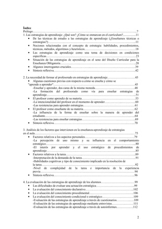 Índice
Prólogo……………………….…………………………………………………………………..7
1. Las estrategias de aprendizaje: ¿Qué son? ¿Cómo se enmarcan en el currículum?.................11
    • De las técnicas de estudio a las estrategias de aprendizaje (¿Enseñamos técnicas o
        estrategias?)……………..……………………………………………………………...11
    • Nociones relacionadas con el concepto de estrategia: habilidades, procedimientos,
        técnicas, métodos, algoritmos y heurísticos……….……………..…………………….18
    • Las estrategias de aprendizaje como una toma de decisiones en condiciones
        específicas………………………………………………………………………………23
    • Situación de las estrategias de aprendizaje en el seno del Diseño Curricular para la
        Enseñanza Obligatoria………………..………………………………………………...28
    • Algunos interrogantes cruciales………………..………………………………………39
    • Síntesis reflexiva…………………………..…………………………………………...42

2. La necesidad de formar al profesorado en estrategias de aprendizaje……………….………45
    • Algunas cuestiones previas con respecto a cómo se enseña y cómo se
    "aprende a aprender"………………….……………………………………………………45
        -Enseñar y aprender, dos caras de la misma moneda……………….…………………48
        -La formación del profesorado como vía para enseñar estrategias de
        aprendizaje……………………………………………………………………………...51
    • El profesor como aprendiz de su materia…………...………………………………….53
        -La intencionalidad del profesor en el momento de aprender……………...…………..60
        -Las resistencias para aprender estrategias…………….………………………………61
    • El profesor como enseñante de su materia………………….…………………………62
        -La influencia de la forma de enseñar sobre la manera de aprender del
        estudiante…………………………………………………………………………..…..64
        -Las resistencias para enseñar estrategias……………………………….……………..69
    • Síntesis reflexiva……………………………….……………………………………...70

3. Análisis de los factores que intervienen en la enseñanza-aprendizaje de estrategias
en el aula……………………………………………………………………………………..…75
    • Factores relativos a los aspectos personales…………………….…………………….79
        -La percepción de uno mismo y su influencia en el comportamiento
        estratégico……………………………………………………………………………....80
        -El interés por aprender y el uso estratégico de procedimientos de
        aprendizaje……………………………………………………………………………...85
    • Factores relativos a la tarea……………..……………………………………………...89
        -Interpretación de la demanda de la tarea…………………………..…………………..91
        -Habilidades cognitivas y tipo de conocimiento implicado en la resolución de
        la tarea………………………………………………………………………………….92
        -Nivel de complejidad de la tarea e importancia de la experiencia
        previa………………………………………………………………..…………………94
    • Síntesis reflexiva……………………………………….……………………………...96

4. La evaluación de las estrategias de aprendizaje de los alumnos……………………….……99
    • Las dificultades de evaluar una actuación estratégica…………….…………………..99
    • La evaluación del conocimiento declarativo…………….…………………………...102
    • La evaluación del conocimiento procedimental…………….………………………..106
    • La evaluación del conocimiento condicional o estratégico……………….………….109
        -Evaluación de las estrategias de aprendizaje a través de cuestionarios…………..….109
        -Evaluación de las estrategias de aprendizaje mediante entrevistas………….………111
        -Evaluación de las estrategias de aprendizaje a través de autoinformes………….….112


                                                                                                 2
 