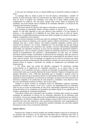 4. Para que una estrategia sea tal, ¿es imprescindible que su desarrollo conduzca siempre al
éxito?
    La estrategia debe ser, desde el punto de vista del alumno, optimizadora y rentable. El
alumno, al tomar decisiones sobre los conocimientos que debe recuperar y aplicar frente a una
tarea (es decir, al emplear una estrategia), cree actuar de la mejor manera posible para
cumplimentar los objetivos. Por otra parte, siempre debe existir, desde la percepción del
estudiante, una cierta relación entre la bondad de los resultados obtenidos y la eficacia de las
estrategias que ha puesto en práctica.
    5. ¿Qué ocurre cuando los objetivos del alumno y del profesor son distintos?
    Una estrategia de aprendizaje debería valorarse siempre en función de los objetivos del
alumno. Lo que debe esperarse es que esos objetivos sean similares a los que propone el
profesor, y esto dependerá de la habilidad de este último para crear el clima de interés,
negociación y complicidad necesarios para que esos objetivos puedan ser, primero, conocidos, y
después, compartidos con los alumnos.
    6. ¿Las mismas estrategias son útiles para todos los estudiantes? Hay que considerar algunos
aspectos que matizan la respuesta a esta cuestión. Según el objetivo del profesor y la demanda
realizada sean más o menos abiertos, será posible considerar estrategias comunes para la
mayoría de los alumnos o no; es decir , dependerá de si las actividades que hay que realizar
requieren conocimientos muy específicos (por ejemplo, reconocer determinadas propiedades
relacionadas con algoritmos concretos), en cuyo caso las estrategias de aprendizaje tenderán a
homogeneizarse, o por el contrario, permiten caminos de resolución alternativos y la puesta en
marcha de procedimientos más generales o interdisciplinares. En todo caso, las variables
personales tenderán siempre a personalizar la aplicación de las estrategias, dado que nunca los
conocimientos y experiencias previas de los alumnos ante el aprendizaje de una materia o de un
tema, serán las mismas. Esto, sin embargo, no significa que no exista en ocasiones una mejor
estrategia para afrontar un determinado tipo de problema; cuando esto ocurra será preciso que el
profesor insista en exponer y demostrar sus ventajas en comparación con estrategias más
idiosincrásicas.
    7. Por último ¿para qué resulta útil aprender estrategias? El aprendizaje centrado
exclusivamente en la adquisición de contenidos específicos, en su mayor parte de tipo
declarativo, sin la enseñanza asociada y explícita de estrategias de aprendizaje conduce a un
conocimiento inerte que no puede emplearse de manera funcional. Algunas investigaciones (por
ejemplo, Bransford y otros, 1990) han demostrado que el estudiante a menudo conoce la
información relevante que le permitiría resolver un determinado problema, pero no es capaz de
emplearla de forma espontánea. La utilización de estrategias, al requerir una toma consciente de
decisiones, adaptadas a las condiciones de cada situación, y orientadas a unos objetivos, hace
que esos conocimientos resulten accesibles y, por lo tanto, útiles.
    Tampoco la opción extrema, la enseñanza masiva de habilidades cognitivas generales,
consistente en enseñar a razonar “en el vacío”, es decir, con independencia de los contenidos
sobre los que se razona, ha demostrado ser más eficaz, detectándose importantes lagunas en la
formación básica de los estudiantes de Secundaria que habían dejado en un segundo plano el
estudio y aprendizaje de contenidos disciplinares.
    Todo parece indicar que la alternativa más razonable y fructífera debe consistir en enseñar
estrategias de aprendizaje en función de los contenidos específicos de las diferentes áreas
curriculares, sin que esto suponga abdicar de las posibilidades de generalización que definen a
las estrategias. En definitiva, debemos enseñar siempre a pensar sobre la base de un contenido
específico que tiene unas exigencias y unas características particulares, pero asegurándonos de
que, al menos una buena parte de las operaciones mentales realizadas, nos sean útiles también
para pensar en otras cosas, en situaciones diferentes.

Síntesis reflexiva

   Pensamos que, cuando se trata de entender una realidad compleja a partir de la estructura de
los elementos que la forman y de las relaciones funcionales que se establecen entre ellos, la
comparación por analogía se ha revelado como un procedimiento útil para favorecer su


                                                                                             24
 