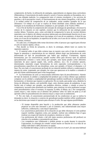 comprensión; de hecho, la utilización de analogías, especialmente en algunas áreas curriculares
(Matemáticas, Conocimiento de medio natural y social o Ciencias naturales en Secundaria, etc.),
tiene una dilatada tradición. La comparación entre el sistema circulatorio y los servicios de
gasolina, o de la percepción visual y el funcionamiento de una cámara fotográfica, o del cerebro
y la unidad central de computación de un ordenador, serían notables ejemplos de lo que
afirmamos: Un trabajo en el que se explica de forma detallada cómo elaborar metáforas y
analogías en la enseñanza de fenómenos complejos es, por ejemplo, el de Veerle (1986).
    Con el fin de facilitar la comprensión del concepto de estrategia de aprendizaje y favorecer la
síntesis de lo expuesto en este capítulo, creemos que la utilización de una analogía puede
resultar idónea. Tomemos, pues, como actividad de comparación la tarea de recortar distintos
materiales con el objetivo de obtener una pieza óptima para una determinada función (en el caso
de un sastre, una pieza de tela para hacer una manga; en el caso de un carpintero, el dosel de una
cama; en el caso de un hojalatero, la superficie de un tubo; en el caso de un vidriero, el cristal de
una ventana, etcétera).
    En cada caso, el trabajador debe tomar decisiones sobre el proceso que seguirá para efectuar
el corte de manera rápida y eficaz.
    Para decidir su forma de actuación, es decir, la estrategia, deberá tener en cuenta los
siguientes aspectos:
    • El material sobre el que debe cortarse (que en nuestro caso sería el tipo de contenido).
Según la naturaleza y características de ese material, deberá elegir una herramienta de corte
determinada (el tipo de procedimiento que habrá que emplear). Ciertamente, algunas
herramientas, por sus características, pueden resultar útiles para diversos tipos de material
(procedimientos comunes a varias áreas); por ejemplo, unas tijeras pueden cortar diferentes
materiales de poco espesor (papel, tela, corcho, plástico, etc.). En el extremo opuesto,
determinados materiales exigen herramientas de corte especiales (correspondientes a los
procedimientos específicos de una disciplina), como, por ejemplo, el bisturí, el diamante o el
láser. Por otro lado, el conocimiento profundo de ese material también influirá y condicionará la
manera de cortar, respetando, por ejemplo, las vetas que aparezcan en la madera o cortando el
pelo del cliente uniformemente para evitar trasquilones.
    • Las herramientas de corte ya mencionadas (diferentes tipos de procedimientos). Además
del tipo de material, la calidad y complejidad del producto que se desee obtener (que podemos
comparar con la calidad y complejidad del aprendizaje) también modificará la modalidad de la
herramienta y el dominio que requiere su aplicación. De ese modo, para podar setos, dándoles la
forma de diferentes objetos, será preferible elegir, entre distintas gamas de podadoras, la que
facilite más el trabajo; por ejemplo, una podadora eléctrica, siempre y cuando se posea la
competencia: necesaria para dominarla (así también, para sintetizar un texto podríamos escoger
entre procedimientos como el resumen, el esquema, la tabla, el dibujo, etc.). Por consiguiente,
cuanto mayor y más extenso sea el dominio del jardinero sobre los útiles de poda (y el del
aprendiz sobre los procedimientos de síntesis) mayor y mejor será su rendimiento.
    • Por otro lado, el conocimiento pormenorizado de las condiciones en que se realiza la
demanda (es decir, la situación o contexto de aprendizaje) pueden también influir notablemente
en las decisiones que tomará el operario para efectuar el corte. He aquí algunas posibilidades:

        - El tiempo disponible para hacerlo y la producción que debe obtenerse pueden
          propiciar un corte más artesanal o, por el contrario, más industrializado (una mayor
          reflexión y elaboración, o una mayor repetición).
        - Las características particulares de la situación en que debe efectuarse el corte podrían
          requerir medidas singulares como, por ejemplo, realizar una soldadura bajo el agua
          (realizar un croquis del interior de un palacio, mientras se visita).
        - Las preferencias del cliente o del jefe (para nosotros preferencias del profesor) en
          relación a los acabados y presentación que desea.
        - Los compañeros que colaborarán o podrán prestar su ayuda durante la ejecución.
          Lógicamente, la estrategia de cortado variará mucho en función de si se trata de un
          trabajo individual o debe efectuarse en equipo.
        - La finalidad del trabajo ¿Cuál es el objetivo del corte en el seto? ¿Es una tarea habitual


                                                                                                  25
 