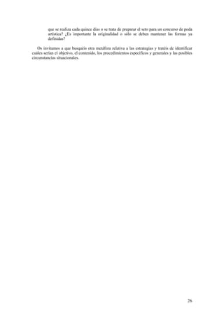 que se realiza cada quince días o se trata de preparar el seto para un concurso de poda
         artística? ¿Es importante la originalidad o sólo se deben mantener las formas ya
         definidas?

    Os invitamos a que busquéis otra metáfora relativa a las estrategias y tratéis de identificar
cuáles serían el objetivo, el contenido, los procedimientos específicos y generales y las posibles
circunstancias situacionales.




                                                                                               26
 