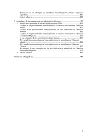 -Evaluación de las estrategias de aprendizaje mediante pruebas, tareas o ejercicios
        específicos…………………….………………………………………………………115
   •    Síntesis reflexiva…………………….………………………………………………..122

5. La enseñanza de las estrategias de aprendizaje en los diferentes…………..……………….125
    • Análisis y secuenciación de los procedimientos en el DCB……….………………....126
        -Análisis de los procedimientos interdisciplinares en las áreas curriculares de Educación
        Infantil……………….………………………………………………………………..127
        -Análisis de los procedimientos interdisciplinares las áreas curriculares de Educación
        Primaria…………………….…………………………………………………………132
        -Análisis de los procedimientos interdisciplinares en las áreas curriculares de Educación
        Secundaria Obligatoria………………..……………………………………………....137
    • El uso estratégico de los procedimientos de aprendizaje……………...……...………143
        -Un ejemplo de uso estratégico de los procedimientos de aprendizaje en Educación
        Infantil…………………..…………………………………………………………….144
        -Un ejemplo de uso estratégico de los procedimientos de aprendizaje en Educación
        Primaria……………………….………………………………………………………157
        -Un ejemplo de uso estratégico de los procedimientos de aprendizaje en Educación
        Secundaria Obligatoria……………………..…………………………………………170
    • Síntesis reflexiva………………………..…………………………………………….182

Referencias bibliográficas…………………………..…………………………………………185




                                                                                               3
 