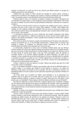 analizar su pertinencia con cada uno de los tres criterios que debían respetar, se escogen los
símbolos que parecen más adecuados.
    También hay que pensar en cómo calcular las medidas de nuestro plano- comenta a
continuación la profesora. Para facilitar esta cuestión y respetar la proporción con las medidas
reales, les propone entonces la posibilidad de utilizar dos procedimientos diferentes:
    Podemos medir la clase y sus elementos en palmos y después, en el papel, cada palmo será
un centímetro de nuestra regla-; y, para asegurarse de que entienden cómo hacerlo, ella misma
les pone un ejemplo de cómo utilizar este procedimiento dibujando y midiendo una ventana en
la pizarra.
    Otra manera de hacerlo puede consistir en imaginar unas medidas para la clase y para los
elementos que hay en ella y poner en el plano estas medidas-. Y añade: “¡Pero debéis tener
cuidado, no vale cualquier medida que imaginéis! Hay que tener en cuenta, por ejemplo, que
una ventana de nuestra clase es más pequeña que la pizarra y que el armario debe resultar mayor
que las mesas. ¿De acuerdo?”
    A continuación proporciona una nueva explicación del ejemplo, ilustrando cómo deben
respetarse estas proporciones, y dibuja en la pizarra dos mesas: una del mismo tamaño que el
armario y otra mucho más pequeña. “Ahora ya podéis hacer el plano de nuestra clase”, sugiere
finalmente la profesora.
    Para realizar su plano, los alumnos escogen el procedimiento que les parece más adecuado y
utilizan los símbolos que ya se han discutido anteriormente. Cuando todos los alumnos han
acabado el trabajo, se comparan los diferentes planos, analizando si uno de los dos
procedimientos de medida es más adecuado que el otro y por qué.
    A continuación, exponemos el tercer caso. El profesor también quiere que sus alumnos
realicen el plano de la clase, pero además pretende que analicen cuáles son las variables que hay
que tener en cuenta a la hora de realizarlo y decidan, después de un espacio de reflexión, cuál es
la mejor forma de realizar dicho plano y por qué. Para conseguirlo, antes de empezar la
actividad, facilita a sus alumnos algunos ejemplos de planos diferentes: un plano de un
comedor, a color, extraído de una revista de decoración, en el que se detallan todos los muebles
y elementos decorativos; un plano de una vivienda realizado por un arquitecto, en blanco y
negro, con abundantes símbolos, hecho a escala; y por último, el plano de un aula dibujado por
un alumno de su misma edad, el año anterior.
    «Vamos a fijarnos en estos tres planos», les pide. «Quiero que penséis para qué sirve cada
uno de ellos, cuál es su finalidad.».
    Una vez acordada la finalidad, el objetivo que persigue cada uno de los diferentes planos, el
profesor sugiere a sus alumnos que analicen en qué aspectos se parecen y en cuáles son
diferentes. Cada aspecto comentado no sólo es anotado, sino que es analizado en relación a la
finalidad del plano, tal como se aprecia en las reflexiones siguientes que el profesor introduce en
la discusión.
    «Sí, tenéis razón. En el comedor los objetos están dibujados y no se representan con
símbolos como en el plano de la vivienda. ¿Por qué os parece que es así? ¿Qué pasaría si se
hubieran utilizado símbolos y además en blanco y negro? ¿Para qué sirve este plano? ¿Cuál
pensáis que es su finalidad? ¿Tienen alguna relación los dibujos utilizados con esta finalidad?
    Este tipo de reflexiones se hacen extensivas a aquellos aspectos que el profesor considera
que sus alumnos deben aprender en el proceso de realización de un plano, como la necesidad de
escoger una forma de representar los diferentes elementos, los criterios a que deben atenerse
estas representaciones y la necesidad de mantener las proporciones entre las medidas del plano y
las medidas reales.
    Después, se sugiere a los alumnos cómo pueden tener presentes estas variables para realizar
el plano de su clase correctamente.
    «Vamos a hacer el plano de nuestra clase para explicar después a nuestros padres dónde
estamos sentados y cómo hemos organizado el aula. Lo haremos por parejas. Antes de empezar
recordad que debéis poneros de acuerdo en un conjunto de aspectos. Pensad en cuál es la
finalidad del plano que vamos a hacer, para qué debe servirnos. También debéis analizar qué
hay que saber y qué hay que saber hacer, si habéis entendido como medir los elementos, si
sabéis cómo dibujarlo, si habéis hecho planos en alguna otra ocasión, etcétera.


                                                                                                 5
 
