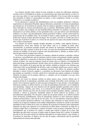 Los alumnos deciden cómo realizar la tarea teniendo en cuenta las reflexiones anteriores;
escriben cuál es la finalidad de su plano, los conocimientos que tienen para hacerlo, es decir, lo
que creen que saben y lo que necesitan aprender para dibujarlo. Una vez que todas las parejas
han terminado el trabajo se intercambian sus planos y otros compañeros valoran si es claro,
informativo y si consigue su objetivo.
    Si nos detenemos a analizar más detalladamente estos tres ejemplos, podremos evidenciar,
seguramente sin demasiada dificultad, algunas diferencias sustanciales en el tipo de aprendizaje
que promueven. En la primera de nuestras aulas los alumnos aprenden a realizar el plano de su
clase utilizando los mismos procedimientos que su profesor. Difícilmente podrían realizar, sin
ayuda, un plano más complejo con una finalidad distinta (distribuir los muebles y las piezas de
decoración en un salón); además, no han aprendido cómo y por qué utilizar unos determinados
símbolos y no otros, o qué procedimientos utilizar para hacer el plano a escala, conservando las
proporciones de las medidas reales. Su actividad se limita a copiar aquello que su profesor ha
hecho para realizar el plano del patio de juegos. Por otra parte, conviene no olvidar que ésta es
la tarea que el profesor les pide y es a través de este ejercicio de copia como pueden realizarla,
más o menos correctamente.
    Los alumnos de nuestro segundo ejemplo aprenden, en cambio, cómo algunas técnicas y
procedimientos sirven para realizar un buen plano, cuál es su utilidad en dicha tarea;
correctamente, la profesora pretende enseñar una manera de representar simbólicamente los
elementos que debe contener el plano de la clase, así como dos procedimientos diferentes para
calcular sus medidas. En la tarea se aplican estos procedimientos y, además, se analiza cuál es
más útil para realizar un plano más correcto.
    En el tercer caso que hemos expuesto, los alumnos, además de analizar y aprender a utilizar
las técnicas y procedimientos que les permiten realizar la tarea correctamente, pueden aprender
también a planificar su actuación en función de algunas de las variables relevantes a la hora de
realizar un plano. Así, antes de empezar, tienen en cuenta cuál es el objetivo o la finalidad del
plano para luego, consecuentemente, decidir cuáles son los símbolos más adecuados. De manera
similar a este análisis de la tarea que hay que realizar, también se propone a los alumnos que
reflexionen sobre sus posibilidades de llevarla a cabo, recordando aquello que conocen sobre el
tema o buscando la información que consideren necesaria. Por último, los alumnos también
aprenden a valorar el proceso seguido y a considerar sus decisiones como hipótesis de trabajo
que pueden ser sometidas a revisión a partir de la valoración que supone comparar el resultado
obtenido (el plano) con los propios objetivos, y cotejarlo con los resultados a los que otros
alumnos han llegado.
    En los tres casos los alumnos realizan un plano; parece, pues, correcto afirmar que el
producto formal de su aprendizaje, entendido como resultado observable o tarea realizada, es el
mismo. Pero el proceso seguido en cada caso para conseguirlo es muy distinto, y las principales
diferencias estriban, en último término, en el tipo de aprendizaje promovido y en la calidad de
este aprendizaje. Algunos de estos alumnos (los del segundo ejemplo) aprenden cómo utilizar
algunas técnicas sencillas, pero útiles, en la realización de planos, diferenciándolas de otras
menos útiles, mientras que otros (los de nuestro tercer ejemplo) aprenden, además, a planificar,
controlar y valorar su actuación, intentando utilizar de forma reflexiva las técnicas y los
procedimientos aprendidos. Por otra parte, a partir de este primer análisis, no es difícil aventurar
cómo afrontarían, probablemente, tareas de aprendizaje similares en otras situaciones algunos
alumnos pertenecientes a cada una de las tres aulas. Así, en una hipotética situación posterior,
en la que nuestros profesores pidieran a sus alumnos que realizasen un mapa turístico de su
ciudad o de su lugar de residencia como trabajo independiente, teniendo en cuenta lo que habían
aprendido al hacer el plano de la clase, los alumnos de la primera de nuestras aulas seguramente
repetirían los pasos que siguieron en la realización de dicho plano o buscarían un mapa de su
ciudad en algún libro y se limitarían a copiarlo; de hecho, como ya hemos comentado, éste es el
procedimiento que el profesor les sugirió y enseñó para realizar el plano de su clase. Han
aprendido que para hacer esa tarea se puede copiar de alguna fuente útil y similar. Es probable
que ello no les sirva para utilizar los símbolos adecuados en un mapa turístico y que olviden, si
el profesor no interviene, el objetivo de este tipo de mapas, conocimiento que les permitiría
representarlos de manera más adecuada.


                                                                                                  6
 