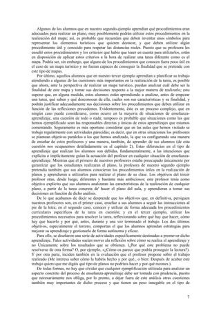 Algunos de los alumnos que en nuestro segundo ejemplo aprendían qué procedimientos eran
adecuados para realizar un plano, muy posiblemente podrán utilizar estos procedimientos en la
realización del mapa; así, es probable que recuerden que deben inventar unos símbolos para
representar los elementos turísticos que quieren destacar, y que deben utilizar algún
procedimiento útil y conocido para respetar las distancias reales. Puesto que su profesora les
enseñó estos procedimientos y los criterios que había que tener en cuenta para utilizarlos, están
en disposición de aplicar estos criterios a la hora de realizar una tarea diferente como es el
mapa. Podría ser, sin embargo, que alguno de los procedimientos que conocen fuera poco útil en
el caso de un mapa turístico y no fueran capaces de conseguir la finalidad que se pretende con
este tipo de mapas.
    Por último, aquellos alumnos que en nuestro tercer ejemplo aprendían a planificar su trabajo
atendiendo a algunas de las cuestiones más importantes en la realización de la tarea, es posible
que ahora, ante la perspectiva de realizar un mapa turístico, puedan analizar cuál debe ser la
finalidad de este mapa y tomar sus decisiones respecto a la mejor manera de realizarlo; esto
supone que, en alguna medida, estos alumnos están aprendiendo a analizar, antes de empezar
una tarea, qué saben y qué desconocen de ella, cuáles son sus características y su finalidad, y
podrán justificar adecuadamente sus decisiones sobre los procedimientos que deben utilizar en
función de las reflexiones precedentes. Evidentemente, éste es un proceso complejo, que en
ningún caso puede considerarse, como ocurre en la mayoría de situaciones de enseñanza-
aprendizaje, una cuestión de todo o nada; tampoco es probable que situaciones como las que
hemos ejemplificado sean las responsables directas y únicas de estos aprendizajes que estamos
comentando. Seguramente es más oportuno considerar que en las aulas que hemos visitado se
trabaja regularmente con actividades parecidas; es decir, que en otras situaciones los profesores
se plantean objetivos paralelos a los que hemos analizado, la que va configurando una manera
de enseñar de estos profesores y una manera, también, de aprender de sus alumnos (de esta
cuestión nos ocuparemos detalladamente en el capítulo 2). Estas diferencias en el tipo de
aprendizaje que realizan los alumnos son debidas, fundamentalmente, a las intenciones que
explícita o implícitamente guían la actuación del profesor en cualquier situación de enseñanza-
aprendizaje. Mientras que el primero de nuestros profesores estaba preocupado únicamente por
garantizar que los estudiantes realizaran el plano, la profesora de nuestro segundo ejemplo
pretendía también que sus alumnos conocieran los procedimientos útiles en la realización de
planos y aprendieran a utilizarlos para realizar el plano de su clase. Los objetivos del tercer
profesor eran, desde luego, diferentes y bastante más ambiciosos; este profesor tenía como
objetivo explícito que sus alumnos analizaran las características de la realización de cualquier
plano, a partir de la tarea concreta de' hacer el plano del aula, y aprendieran a tomar sus
decisiones en función de dicho análisis.
    De lo que acabamos de decir se desprende que los objetivos que, en definitiva, persiguen
nuestros profesores son, en el primer caso, enseñar a sus alumnos a seguir las instrucciones al
pie de la letra; en el segundo caso, conocer y utilizar de forma adecuada los procedimientos
curriculares específicos de la tarea en cuestión; y en el tercer ejemplo, utilizar los
procedimientos necesarios para resolver la tarea, reflexionando sobre qué hay que hacer, cómo
hay que hacerlo y por qué, antes, durante y una vez terminado el trabajo. Los dos últimos
objetivos, especialmente el tercero, comportan el que los alumnos aprendan estrategias para
mejorar su aprendizaje y gestionarlo de forma autónoma y eficaz.
    Para ello, se diseñaron una serie de actividades específicamente destinadas a promover dicho
aprendizaje. Tales actividades suelen mover ala reflexión sobre cómo se realiza el aprendizaje y
no Únicamente sobre los resultados que se obtienen. (¿Por qué este problema no puede
resolverse de otra forma? O, por ejemplo, «¿Cómo os parece que podría proseguir la lectura?).
Y por otra parte, inciden también en la evaluación que el profesor propone sobre el trabajo
realizado (Me interesa saber cómo la habéis hecho y por qué., o bien: Después de acabar este
trabajo quiero que me digáis qué tipo de planos no podríais hacer y por qué razones.).
    De todas formas, no hay que olvidar que cualquier ejemplificación utilizada para analizar un
aspecto concreto del proceso de enseñanza-aprendizaje debe ser tomada con prudencia, puesto
que necesariamente nos obliga, por lo pronto, a dejar fuera de este análisis otras cuestiones
también muy importantes de dicho proceso y que tienen un peso innegable en el tipo de


                                                                                               7
 