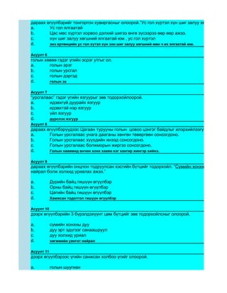 дараах өгүүлбэрийг тонгоргон хувиргасныг олоорой.”Ус гол хүртэл хүн шиг залуу хөгшний ялга
a.      Ус гол ялгаатай
b.      Цас мөс хүртэл хорвоо дэлхий шигээ өнгө зүсээрээ өөр өөр ажээ.
c.      хүн шиг залуу хөгшний ялгаатай юм , ус гол хүртэл
d.      энэ ертөнцийн ус гол хүтэл хүн зон шиг залуу хөгшний мөн ч их ялгаатай юм.

Асуулт 6
голын хөвөө гэдэг үгийн эсрэг утгыг ол.
a.      голын эрэг
b.      голын урсгал
c.      голын дэргэд
d.      голын эх

Асуулт 7
“урсгалаас” гэдэг үгийн язгуурыг зөв тодорхойлоорой.
a.       идэвхгүй дуурайх язгуур
b.       идэвхтэй нэр язгуур
c.       үйл язгуур
d.       дүрслэх язгуур
Асуулт 8
дараах өгүүлбэрүүдээс Цагаан турууны голын цовоо цэнгэг байдлыг илэрхийлээгүй хэсгийг ол
a.      Голын урсгалаас унага дааганы хөнгөн төвөргөөн сонсогдоно.
b.      Голын урсгалаас хүүхдийн инээд сонсогдоно.
c.      Голын урсгалаас болжморын жиргээ сонсогдоно.
d.      Голын хөвөөнд өнчин хонх хааяа нэг хангир жингэр хийнэ.

Асуулт 9
дараах өгүүлбэрийн онцлон тодруулсан хэсгийн бүтцийг тодорхойл. “Сүмийн хонхны дуу, голы
найрал болж холхид уриалах ажээ.”

a.          Дүрийн байц гишүүн өгүүлбэр
b.          Орны байц гишүүн өгүүлбэр
c.          Цагийн байц гишүүн өгүүлбэр
d.          Хамжсан тодотгол гишүүн өгүүлбэр

Асуулт 10
дээрх өгүүлбэрийн 3 бүрэлдэхүүнт цөм бүтцийг зөв тодорхойлсныг олоорой.

a.          сүмийн хонхны дуу
b.          дуу эрт эдүгээг санаашруул
c.          дуу холхид уриал
d.          хөгжмийн уянгат найрал

Асуулт 11
дээрх өгүүлбэрээс үгийн санжсан холбоо үгийг олоорой.

a.          голын шуугиан
 