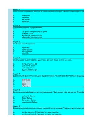 Асуулт 3
Шинэ санааг илэрхийлсэн дүрслэх ур маягийг тодорхойлоорой. “Ногоон халзан морины цагаан хөлхтэй зовх

a.        тойруулал
b.        төлөөлөл
c.        хэтрүүлэл
d.        адилтгал

Асуулт 4
Дээрх эхийн сэдвийг тодорхойлоорой.

a.        Эх үрийн элбэрэл хайрын тухай
b.        Намрын тухай
c.        Хүний хувь заяаны тухай
d.        Монгол ёс заншлын тухай

Асуулт 5
Эхийн хэв маягийг олоорой.

a.        хүүрнэмж
b.        тайлбарламж
c.        эргэцүүлэмж
d.        тоочимж

Асуулт 6
Эхийг уншаад “эмээ”г тодотгон адилтгасан дүрслэл бүхий хэсгийг олоорой.

a.        ангир, эгшиг, оосор
b.        уул, ангир, эгшиг
c.        уул, нуур, эгшиг
d.        бүүвэй, хатавч, өрх

Асуулт 7
Дараах өгүүлбэрийн утгын харьцааг тодорхойлоорой. “Эмээ бурхан боллоо Налж суудаг уул минь нурж Нам

a.        зүйлчилсэн
b.        төсөөт
c.        эсрэг
d.        ойролцоо

Асуулт 8
Дараах өгүүлбэрийн баймж утгыг тодорхойлоорой. “Шүд заншил хоёр эмтрэх шиг болдгийм.”

a.        зайлшгүй баймж
b.        бодит баймж
c.        бололцоот баймж
d.        хэм хэмжээт баймж

Асуулт 9
Дараах өгүүлбэрийн шинжид тохирох тодорхойлолтыг олоорой. “Намрын нуур ангираа гүвлээ.”

a.        энгийн, хүүрнэх, 3 бүрэлдэхүүнт, цөм өгүүлбэр
b.        энгийн, хүүрнэх, 3 бүрэлдэхүүнт, цөм бус өгүүлбэр
 