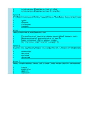 c.        энгийн, хүүрнэх, 2 бүрэлдэхүүнт, цөм өгүүлбэр
d.        энгийн, хүүрнэх, 2 бүрэлдэхүүнт, цөм бус өгүүлбэр

Асуулт 10
Өгүүлбэрийн ямар хувиргал болохыг тодорхойлоорой. “Эмээ бурхан боллоо Буурал бүүвэйн эгшиг тасарч Б

a.        хураах
b.        салаалах
c.        дэлгэрүүлэх
d.        тонгоргох

Асуулт 11
Найруулгын алдаатай өгүүлбэрийг олоорой.

a.        Хүмүүний сэтгэлийг хөдөлгөн эс чадваас, хөнгөн бийрийг хөшиж юу хийнэ.
b.        Цаасан дээр мөртэй, цасан дээр нэртэй хүн шүү , би
c.        Бадам лянхуа цэцэг ч балчиг шавраас ургадаг.
d.        Эрх тэгш байхын анхдагч үзүүлэлт нь шударга ёс.

Асуулт 12
Онцолсон хэлц өгүүлбэрийг утгаар нь солин найруулбал аль нь тохирох вэ? “Шүүрс алдам энэ дурдатгалын

a.        санаа алдам
b.        хөл алдам
c.        нүд алдам
d.        зүрх алдам

Асуулт 13
Дараах хэлзүйн тайлбарт тохирох үгийг олоорой. “ерийн, үүсмэл, ганц тоот, харъяалахын тийн ялгалд байга

a.        морины
b.        дурдатгалын
c.        эрдэнийн
d.        хорвоогийн
 