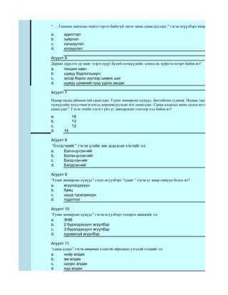“ … Гинших навчсын чимээ гэртээ байхгүй эмээг минь санагдуулдаг.” гэсэн өгүүлбэрт ямар дүрслэх ур м

a.     адилтгал
b.     зүйрлэл
c.     хүншүүлэл
d.     хэтрүүлэл

Асуулт 6
Дараах дүрслэх ур маяг /хэрэглүүр/ бүхий нэгжүүдийн алинд нь зүйрлэл илэрч байна вэ?
a.     гинших навч
b.     шувуу бодлогоширч
c.     зүсэр бороо зүүгээр шивих шиг
d.     шувуу цээжний гүнд үүрээ засдаг

Асуулт 7

Намар надад аймшигтай санагддаг. Гуниг нөмөрсөн хүмүүс. Бөгтийсөн гудамж. Надаас тасарсан навчис г
хүмүүсийн хөлд гишгэгдэхэд доромжлуулсан мэт санагддаг. Санаа алдахад минь салхи исгэрэх шиг жихү
санагддаг”. Гэсэн эхийн хэсэгт үйл үг давхардсан тоогоор хэд байна вэ?
a.          18
b.          13
c.          12
d.     14

Асуулт 8
 “бэлдсэнийг” гэсэн үгийн зөв задалсан хэсгийг ол.
a.     Бэл-н-д-сэн-ийг
b.     Бэлэн-д-сэн-ийг
c.     Бэлд-сэн-ийг
d.     Бэлдсэн-ийг

Асуулт 9
“Гуниг нөмөрсөн хүмүүс” гэдэг өгүүлбэрт “гуниг ” гэсэн үг ямар гишүүн болох вэ?
a.     өгүүлэгдэхүүн
b.     байц
c.     шууд тусагдахуун
d.     тодотгол

Асуулт 10
“Гуниг нөмөрсөн хүмүүс” гэсэн өгүүлбэрт тохирох шинжийг ол.
a.     ЗНӨ
b.     2 бүрэлдэхүүнт өгүүлбэр
c.     3 бүрэлдэхүүнт өгүүлбэр
d.     хураангуй өгүүлбэр

Асуулт 11
“санаа алдах” гэсэн өвөрмөц хэлцтэй ойролцоо утгатай хэлцийг ол.
a.      нойр алдах
b.      ам алдах
c.      шүүрс алдах
d.      нүд алдах
 