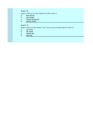 Асуулт 12
дараах холбоо үгсээс бүхэлзүйжсэн холбоо үгийг ол.
a.     өвөл болох
b.     цав цагаан
c.     хүмүүс бүгдээрээ
d.     цантаж эхлэх

Асуулт 13
Дараах холбоо үгсийг уншаад “гар” гэсэн үг шууд утгаараа орсон хэсгийг ол.
a.     гар татах
b.     гар харах
c.     гараар оёх
d.     хүнд гар
 