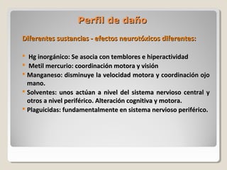 Perfil de dañoPerfil de daño
Diferentes sustancias - efectos neurotóxicos diferentes:Diferentes sustancias - efectos neurotóxicos diferentes:
 Hg inorgánico: Se asocia con temblores e hiperactividadHg inorgánico: Se asocia con temblores e hiperactividad
 Metil mercurio: coordinación motora y visiónMetil mercurio: coordinación motora y visión
 Manganeso: disminuye la velocidad motora y coordinación ojoManganeso: disminuye la velocidad motora y coordinación ojo
mano.mano.
 Solventes: unos actúan a nivel del sistema nervioso central ySolventes: unos actúan a nivel del sistema nervioso central y
otros a nivel periférico. Alteración cognitiva y motora.otros a nivel periférico. Alteración cognitiva y motora.
 Plaguicidas: fundamentalmente en sistema nervioso periférico.Plaguicidas: fundamentalmente en sistema nervioso periférico.
 