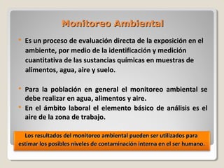 Monitoreo AmbientalMonitoreo Ambiental
 Es un proceso de evaluación directa de la exposición en elEs un proceso de evaluación directa de la exposición en el
ambiente, por medio de la identificación y mediciónambiente, por medio de la identificación y medición
cuantitativa de las sustancias químicas en muestras decuantitativa de las sustancias químicas en muestras de
alimentos, agua, aire y suelo.alimentos, agua, aire y suelo.
 Para la pPara la población en general el monitoreo ambiental seoblación en general el monitoreo ambiental se
debe realizar en agua, alimentos y aire.debe realizar en agua, alimentos y aire.
 En el ámbito laboral el elemento básico de análisis es elEn el ámbito laboral el elemento básico de análisis es el
aire de la zona de trabajo.aire de la zona de trabajo.
Los resultados del monitoreo ambiental pueden ser utilizados paraLos resultados del monitoreo ambiental pueden ser utilizados para
estimar los posibles niveles de contaminación interna en el ser humano.estimar los posibles niveles de contaminación interna en el ser humano.
 