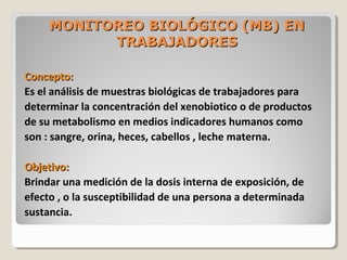 MONITOREO BIOLÓGICO (MB) ENMONITOREO BIOLÓGICO (MB) EN
TRABAJADORESTRABAJADORES
Concepto:Concepto:
Es el análisis de muestras biológicas de trabajadores para
determinar la concentración del xenobiotico o de productos
de su metabolismo en medios indicadores humanos como
son : sangre, orina, heces, cabellos , leche materna.
Objetivo:Objetivo:
Brindar una medición de la dosis interna de exposición, de
efecto , o la susceptibilidad de una persona a determinada
sustancia.
 
