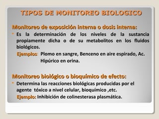 TIPOS DE MONITOREO BIOLOGICOTIPOS DE MONITOREO BIOLOGICO
Monitoreo de exposición interna o dosis interna:Monitoreo de exposición interna o dosis interna:
 Es la determinación de los niveles de la sustancia
propiamente dicha o de su metabolitos en los fluidos
biológicos.
EjemplosEjemplos: Plomo en sangre, Benceno en aire espirado, Ac.
Hipúrico en orina.
Monitoreo biológico o bioquímico de efecto:Monitoreo biológico o bioquímico de efecto:
 Determina las reacciones biológicas producidas por el
agente tóxico a nivel celular, bioquímico ,etc.
Ejemplo:Ejemplo: Inhibición de colinesterasa plasmática.
 