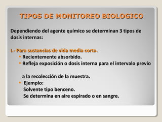 TIPOS DE MONITOREO BIOLOGICOTIPOS DE MONITOREO BIOLOGICO
Dependiendo del agente químico se determinan 3 tipos deDependiendo del agente químico se determinan 3 tipos de
dosis internas:dosis internas:
I.- Para sustancias de vida media corta.I.- Para sustancias de vida media corta.
• Recientemente absorbido.Recientemente absorbido.
• Refleja exposición o dosis interna para el intervalo previoRefleja exposición o dosis interna para el intervalo previo
a la recolección de la muestra.a la recolección de la muestra.
• Ejemplo:Ejemplo:
Solvente tipo benceno.Solvente tipo benceno.
Se determina en aire espirado o en sangre.Se determina en aire espirado o en sangre.
 