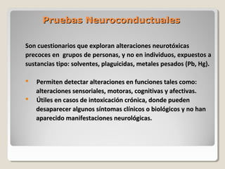Pruebas NeuroconductualesPruebas Neuroconductuales
Son cuestionarios que exploran alteraciones neurotóxicasSon cuestionarios que exploran alteraciones neurotóxicas
precoces en grupos de personas, y no en individuos, expuestos aprecoces en grupos de personas, y no en individuos, expuestos a
sustancias tipo: solventes, plaguicidas, metales pesados (Pb, Hg).sustancias tipo: solventes, plaguicidas, metales pesados (Pb, Hg).
 Permiten detectar alteraciones en funciones tales como:Permiten detectar alteraciones en funciones tales como:
alteraciones sensoriales, motoras, cognitivas y afectivas.alteraciones sensoriales, motoras, cognitivas y afectivas.
 Útiles en casos de intoxicación crónica, donde puedenÚtiles en casos de intoxicación crónica, donde pueden
desaparecer algunos síntomas clínicos o biológicos y no handesaparecer algunos síntomas clínicos o biológicos y no han
aparecido manifestaciones neurológicas.aparecido manifestaciones neurológicas.
 