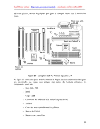 Sua Oficina Virtual – http://sites.uol.com.br/waytech – Atualizado em Novembro/2000
--------------------------------------------------------------------------------------------------------------

deve ser ajustado, através de jumpers, para gerar a voltagem interna que o processador
exige.




                     Figura 1.8 - Uma placa de CPU Pentium II padrão ATX
Na figura 1.8 temos uma placa de CPU Pentium II. Alguns de seus componentes são iguais
aos encontrados nas placas mais antigas, mas outros são bastante diferentes. Os
componentes iguais são:

             •   Slots ISA e PCI
             •   BIOS
             •   Chips VLSI
             •   Conectores das interfaces IDE e interface para drivers
             •   Jumpers
             •   Conexões para o painel frontal do gabinete
             •   Bateria do CMOS
             •   Soquetes para memórias


                                                                                                            11
 