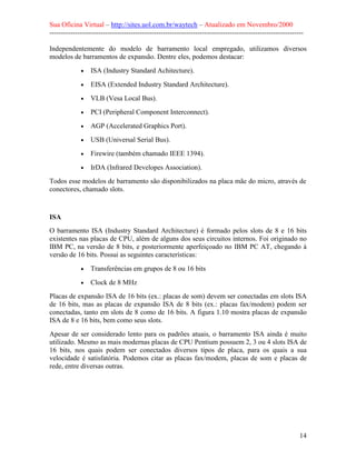 Sua Oficina Virtual – http://sites.uol.com.br/waytech – Atualizado em Novembro/2000
--------------------------------------------------------------------------------------------------------------

Independentemente do modelo de barramento local empregado, utilizamos diversos
modelos de barramentos de expansão. Dentre eles, podemos destacar:
             •   ISA (Industry Standard Achitecture).
             •   EISA (Extended Industry Standard Architecture).
             •   VLB (Vesa Local Bus).
             •   PCI (Peripheral Component Interconnect).
             •   AGP (Accelerated Graphics Port).
             •   USB (Universal Serial Bus).
             •   Firewire (também chamado IEEE 1394).
             •   IrDA (Infrared Developes Association).
Todos esse modelos de barramento são disponibilizados na placa mãe do micro, através de
conectores, chamado slots.



ISA
O barramento ISA (Industry Standard Architecture) é formado pelos slots de 8 e 16 bits
existentes nas placas de CPU, além de alguns dos seus circuitos internos. Foi originado no
IBM PC, na versão de 8 bits, e posteriormente aperfeiçoado no IBM PC AT, chegando à
versão de 16 bits. Possui as seguintes características:
             •   Transferências em grupos de 8 ou 16 bits
             •   Clock de 8 MHz
Placas de expansão ISA de 16 bits (ex.: placas de som) devem ser conectadas em slots ISA
de 16 bits, mas as placas de expansão ISA de 8 bits (ex.: placas fax/modem) podem ser
conectadas, tanto em slots de 8 como de 16 bits. A figura 1.10 mostra placas de expansão
ISA de 8 e 16 bits, bem como seus slots.
Apesar de ser considerado lento para os padrões atuais, o barramento ISA ainda é muito
utilizado. Mesmo as mais modernas placas de CPU Pentium possuem 2, 3 ou 4 slots ISA de
16 bits, nos quais podem ser conectados diversos tipos de placa, para os quais a sua
velocidade é satisfatória. Podemos citar as placas fax/modem, placas de som e placas de
rede, entre diversas outras.




                                                                                                            14
 