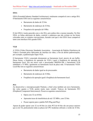 Sua Oficina Virtual – http://sites.uol.com.br/waytech – Atualizado em Novembro/2000
--------------------------------------------------------------------------------------------------------------

EISA
EISA (Extended Industry Standard Architecture), totalmente compatível com o antigo ISA.
O barramento EISA tem as seguintes características:

             •   Barramento de dados de 32 bits
             •   Barramento de endereços de 32 bits.
             •   Frequência de operação de 8 Mhz.
O slot EISA é muito parecido com o slot ISA, pois ambos têm o mesmo tamanho. No Slot
EISA, as linhas adicionais de dados, controle e endereços que não exitiam no Isa foram
colocadas entre os contatos convencionais, fazendo com que o slot EISA fosse compatível
tanto com interfaces ISA quando EISA


VLB
A VESA (Vídeo Electronic Standards Association – Associação de Padrões Eletrônicos de
Vídeo) é formada pelos fabricantes de interface de vídeo, a fim de definir padronizações,
por exemplo, a padronização Super VGA.
O barramento VLB é conectado diretamente ao barramento local, através de um buffer.
Dessa forma, a freqüência de operação do VLB é igual à freqüência de operação do
barramento local. Em um micro com o processador 486DX4-100, o barramento VLB
trabalhará a 33 MHz, igualmente ao barramento local da placa mãe. O barramento VESA
Local Bus tem as seguintes características:
             •   Barramento de dados igual ao do processador.
             •   Barramento de endereços de 32 Bits.
             •   Freqüência de operação igual à freqüência do barramento local.


PCI
Ao desenvolver o microprocessador Pentium, a Intel criou também um novo barramento,
tão veloz quanto o VLB, porém muito mais versátil. Trata-se do barramento PCI
(Peripheral Component Interconnect). Possui as seguintes características:

             •   Opera com 32 ou 64 bits
             •   Apresenta taxas de transferência de até 132 MB/s, com 32 bits
             •   Possui suporte para o padrão PnP (Plug and Play)
Apesar de poder operar com 32 ou 64 bits (os slots PCI de 64 bits são um pouco maiores
que os de 32), praticamente todas as placas de CPU modernas utilizam a versão de 32 bits.


                                                                                                            15
 