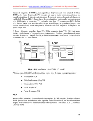 Sua Oficina Virtual – http://sites.uol.com.br/waytech – Atualizado em Novembro/2000
--------------------------------------------------------------------------------------------------------------

Seu clock em geral é de 33 MHz, mas dependendo do processador, pode ter clock de 30 ou
25 MHz. As placas de expansão PCI possuem um recurso muito interessante, além da sua
elevada velocidade de transferência de dados. Trata-se da autoconfiguração obtida com o
padrão PnP (Plug and Play). Essas placas são reconhecidas e configuradas automaticamente
pelo BIOS (todas as placas de CPU equipadas com slots PCI possuem um BIOS PnP) e
pelo sistema operacional sem necessitarem que o usuário precise posicionar jumpers para
realizar manualmente a sua configuração, como ocorria com as placas de expansão até
pouco tempo atrás.
A figura 1.11 mostra uma placa Super VGA PCI e uma outra Super VGA AGP. Até pouco
tempo, a maioria dos PCs equipados com processadores Pentium e superiores utilizavam
interface de vídeo PCI. Depois da criação do barramento AGP, interface de vídeo AGP têm
se tornado cada vez mais comuns.




                         Figura 1.11 Interface de vídeo SVGA PCI e AGP
Além da placa SVGA PCI, podemos utilizar outros tipos de placa, como por exemplo:
             •   Placa de rede PCI
             •   Digitalizadoras de vídeo PCI
             •   Controladoras SCSI PCI
             •   Placas de som PCI
             •   Placas de modem PCI

AGP
Visando obter maior taxa de transferência entre a placa de CPU e a placa de vídeo (obtendo
assim gráficos com movimentos mais rápidos), a Intel desenvolveu um novo barramento,
próprio para comunicação com interface de vídeo especiais. Trata-se do AGP (Accelerated
Graphics Port).




                                                                                                            16
 