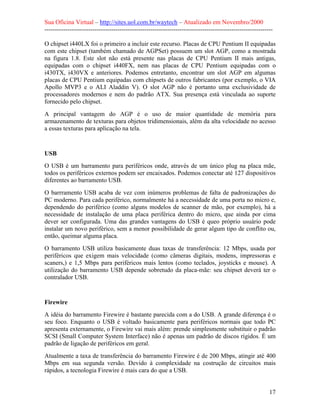 Sua Oficina Virtual – http://sites.uol.com.br/waytech – Atualizado em Novembro/2000
--------------------------------------------------------------------------------------------------------------

O chipset i440LX foi o primeiro a incluir este recurso. Placas de CPU Pentium II equipadas
com este chipset (também chamado de AGPSet) possuem um slot AGP, como a mostrada
na figura 1.8. Este slot não está presente nas placas de CPU Pentium II mais antigas,
equipadas com o chipset i440FX, nem nas placas de CPU Pentium equipadas com o
i430TX, i430VX e anteriores. Podemos entretanto, encontrar um slot AGP em algumas
placas de CPU Pentium equipadas com chipsets de outros fabricantes (por exemplo, o VIA
Apollo MVP3 e o ALI Aladdin V). O slot AGP não é portanto uma exclusividade de
processadores modernos e nem do padrão ATX. Sua presença está vinculada ao suporte
fornecido pelo chipset.
A principal vantagem do AGP é o uso de maior quantidade de memória para
armazenamento de texturas para objetos tridimensionais, além da alta velocidade no acesso
a essas texturas para aplicação na tela.



USB
O USB é um barramento para periféricos onde, através de um único plug na placa mãe,
todos os periféricos externos podem ser encaixados. Podemos conectar até 127 dispositivos
diferentes ao barramento USB.
O barrramento USB acaba de vez com inúmeros problemas de falta de padronizações do
PC moderno. Para cada periférico, normalmente há a necessidade de uma porta no micro e,
dependendo do periférico (como alguns modelos de scanner de mão, por exemplo), há a
necessidade de instalação de uma placa periférica dentro do micro, que ainda por cima
dever ser configurada. Uma das grandes vantagens do USB é queo próprio usuário pode
instalar um novo periférico, sem a menor possibilidade de gerar algum tipo de conflito ou,
então, queimar alguma placa.
O barramento USB utiliza basicamente duas taxas de transferência: 12 Mbps, usada por
periféricos que exigem mais velocidade (como câmeras digitais, modens, impressoras e
scaners,) e 1,5 Mbps para periféricos mais lentos (como teclados, joysticks e mouse). A
utilização do barramento USB depende sobretudo da placa-mãe: seu chipset deverá ter o
contralador USB.


Firewire
A idéia do barramento Firewire é bastante parecida com a do USB. A grande diferença é o
seu foco. Enquanto o USB é voltado basicamente para periféricos normais que todo PC
apresenta externamente, o Firewire vai mais além: prende simplesmente substituir o padrão
SCSI (Small Computer System Interface) não é apenas um padrão de discos rígidos. É um
padrão de ligação de periféricos em geral.
Atualmente a taxa de transferência do barramento Firewire é de 200 Mbps, atingir até 400
Mbps em sua segunda versão. Devido à complexidade na costrução de circuitos mais
rápidos, a tecnologia Firewire é mais cara do que a USB.


                                                                                                            17
 