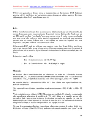 Sua Oficina Virtual – http://sites.uol.com.br/waytech – Atualizado em Novembro/2000
--------------------------------------------------------------------------------------------------------------

O Firewire apresenta as demais idéias e características do barrramento USB. Podemes
conectar até 63 periféricos ao barramento, como câmeras de vídeo, scanners de mesa,
videocassetes, fitas DAT, aparelhos de som, etc.




IrDA
O Irda é um barramento sem fios: a comunicação é feita através de luz infravermelha, da
mesma forma que ocorre na comunicação do controle remoto da televisão. Você pode ter
até 126 periféricos Irda “interligado” com uma mesma porta. É muito comum notebooks
com uma porta Irda; podemos, assim transferir arquivos de um notebook para outro (ou
mesmo para um micro desktop) sem a necessidade de cabos ou imprimir em uma
impressora com porta Irda sem a necessidade de cabos.
O barramento IrDA pode ser utilizado para conectar vários tipos de periféricos sem fio ao
micro, tais como teclado, mouse e impressora. O barramento pode conectado diretamente à
placa-mãe do micro ou então diponível através de um adaptador IrDa conectado à porta do
micro.
Exitem dois padrões IrDA.
             •   Irda 1.0: Comunicações a até 115.200 Bps.
             •   Irda 1.1: Comunicações a até 4.194.304 Bps (4 Mbps).


Memórias
Os módulos DIMM normalmente têm 168 terminais e são de 64 bits. Atualmente utilizam
memórias SRAM. Os primeiros módulos DIMM eram alimentados com 5V (os atuais são
alimentados com 3,3V) e tinham memórias com outras tecnologias, como FPM e EDO.
Os módulos SIMM-72 são módulos SIMM de 32 bits, criados para o processadores 486,
Pentium e superiroes.
São encontrados em diversas capacidade, sendo as mais usuais 4 MB, 8 MB, 16 MB e 32
MB.
Você poderá encontrar módulos SIMM-72 com ou sem paridade. Os módulos com paridade
são normalmente chamados de módulos de “36 bits”. Saber se o módulo tem ou não
paridade é fácil: basta contar o número de circuitos integrados do módulo. No caso de
módulo dupla–face, conte somente os circuitos de uma das faces. Se o número de cirucuitos
integrados for impar, o módulo tem paridade. Caso seja par, não tem.
No caso de processadores Pentium e superiores, o banco de memória deverá ser de 64 bits.
Utilizando módulos SIMM-72 (32 bits), serão necessários dois módulos para “casar” os 64


                                                                                                            18
 