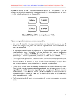 Sua Oficina Virtual – http://sites.uol.com.br/waytech – Atualizado em Novembro/2000
--------------------------------------------------------------------------------------------------------------

A partir de meados de 1997 tornou-se comum nas placas de CPU Pentium, o uso de
memória cache formada por chips de encapsulamento TQFP, como os mostrados na figura
1.15. São soldados diretamente na placa de CPU.




                       Figura 1.15 Chips SRAM de encapsulamento TQFP.


Vejamos as regras de instalação e expansão de memória.
1. Um banco de memória é o conjunto de módulos (ou circuitos integrados, no caso de
   micros mais antigos) que, juntos, têm a mesma capacidade em bits do barramento de
   dados do processador.
2. A instalação de memória em um micro deve ser feita de banco em banco. Você não
   pode instalar um banco “incompleto”, pois não funcionará (por exemplo, um Pentium
   com apenas um módulo SIMM-72 não funciona – alguns chipsets para Pentium
   permitem que a memória seja formada por bancos de 32 bits em vez de 64 bits.
3. O micro precisa de, pelo menos, o primeiro banco de memória completo para funcionar.
4. Todos os módulos de memória do micro deverão ter o mesmo tempo de acesso. Caso
   isso não seja verdade, o micro poderá travar e “congelar” aleatoriamente.
5. Dentro de um mesmo banco de memória, os módulos deverão ter a mesma capacidade.
   Caso isso não ocorra , o módulo de maior capacidade será acessado como se tivesse a
   capacidade de módulo de menor capacidade (por exemplo, um Pentium com um
   módulo SIMM-72 de 4 MB e um módulo SIMM-72 de 8 MB – se forem instalados em
   um mesmo banco, o módulo de 8 MB será acessado como se fosse de apenas 4 MB; o
   micro acessará somente 8 MB).
6. Preferencialmente não devemos misturar módulos de mesma tecnologia em um mesmo
   micro.




                                                                                                            21
 