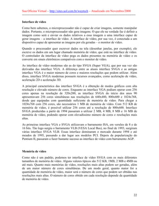 Sua Oficina Virtual – http://sites.uol.com.br/waytech – Atualizado em Novembro/2000
--------------------------------------------------------------------------------------------------------------

Interface de vídeo
Como bem sabemos, o microprocessador não é capaz de criar imagens, somente manipular
dados. Portanto, o microprocessador não gera imagens. O que ele na verdade faz é definir a
imagem como será e enviar os dados relativos a essa imagem a uma interface capaz de
gerar imagens – a interface de vídeo. A interface de vídeo, por sua vez, é conectada a um
dispositivo capaz de apresentar as imagens por ela geradas – o monitor de vídeo.
Quando o processador quer escrever dados na tela (desenhar janelas, por exemplo), ele
escreve os dados em um lugar chamado memória de vídeo, que está na interface de vídeo.
O controlador da interface de vídeo pega os dados presentes na memória de vídeo e os
converte em sinais eletrônicos compatíveis com o monitor de vídeo.
As interface de vídeo modernas são as do tipo SVGA (Super VGA), que por sua vez são
derivadas das interface VGA. A diferença entre as atuais interface SVGA e as antigas
interface VGA é o maior número de cores e maiores resoluções que podem utilizar. Além
disso, interface SVGA modernas possuem recursos avançados, como aceleração de vídeo,
aceleração 2D e aceleração 3D.
A principal característica das interface SVGA é a obtenção de modos gráficos com alta
resolução e elevado número de cores. Enquanto as interface VGA podiam operar com 256
cores apenas na resolução de 320x200, as interface SVGA do início dos anos 90
apresentavam 256 cores simultâneas nas resoluções de 640x480, 800x600 e 1024x768,
desde que equipadas com quantidade suficiente de memória de vídeo. Para chegar a
1024x768 com 256 cores, são necessários 1 MB de memória de vídeo. Com 512 KB de
memória de vídeo, é possível utilizar 256 cores até a resolução de 800x600. Interface
SVGA produzidas a partir de 1994 passaram a utilizar 2 MB, 4 MB, 8 MB e 16 MB de
memória de vídeo, podendo operar com elevadíssimo número de cores e resoluções mais
altas.
As primeiras interface VGA e SVGA utilizavam o barramento ISA, em versões de 8 e de
16 bits. Tão logo surgiu o barramento VLB (VESA Local Bus), no final de 1993, surgiram
várias interface SVGA VLB. Essas interface dominaram o mercado durante 1994 e até
meados de 1995, passando a dar lugar aos modelos PCI. Depois da popularização do
Pentium II, passaram a fazer bastante sucesso as interface de vídeo com barramento AGP.



Memória de vídeo
Como não é um padrão, podemos ter interface de vídeo SVGA com os mais diferentes
tamanhos de memória de vídeo. Alguns valores típicos são 512 KB, 1MB, 2 MB e 4MB ou
até mais. Quanto mais memórias de vídeo, resoluções mais altas podem ser geradas, além
de um maior número de cores simultâneas. De um modo geral, quanto maior for a
quantidade de memória de vídeo, maior será o número de cores que podem ser obtidas nas
resoluções mais altas. O número de cores obtido em cada resolução depende da quantidade
de memória de vídeo.




                                                                                                            22
 