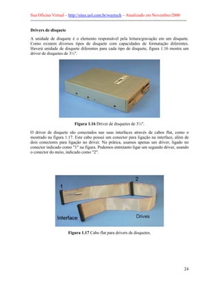 Sua Oficina Virtual – http://sites.uol.com.br/waytech – Atualizado em Novembro/2000
--------------------------------------------------------------------------------------------------------------

Drivers de disquete
A unidade de disquete é o elemento responsável pela leitura/gravação em um disquete.
Como existem diversos tipos de disquete com capacidades de formatação diferentes.
Haverá unidade de disquete diferentes para cada tipo de disquete, figura 1.16 mostra um
driver de disquetes de 3½".




                               Figura 1.16 Driver de disquetes de 3½".
O driver de disquete são conectados nas suas interfaces através de cabos flat, como o
mostrado na figura 1.17. Este cabo possui um conector para ligação na interface, além de
dois conectores para ligação no driver. Na prática, usamos apenas um driver, ligado no
conector indicado como "1" na figura. Podemos entretanto ligar um segundo driver, usando
o conector do meio, indicado como "2".




                          Figura 1.17 Cabo flat para drivers de disquetes.




                                                                                                            24
 