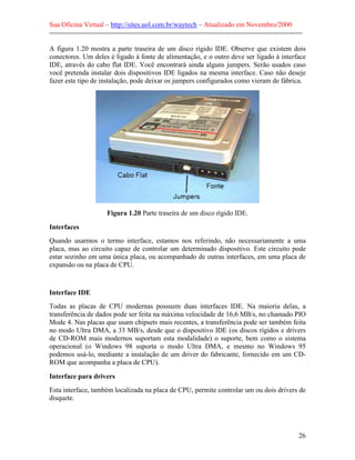 Sua Oficina Virtual – http://sites.uol.com.br/waytech – Atualizado em Novembro/2000
--------------------------------------------------------------------------------------------------------------

A figura 1.20 mostra a parte traseira de um disco rígido IDE. Observe que existem dois
conectores. Um deles é ligado à fonte de alimentação, e o outro deve ser ligado à interface
IDE, através do cabo flat IDE. Você encontrará ainda alguns jumpers. Serão usados caso
você pretenda instalar dois dispositivos IDE ligados na mesma interface. Caso não deseje
fazer este tipo de instalação, pode deixar os jumpers configurados como vieram de fábrica.




                         Figura 1.20 Parte traseira de um disco rígido IDE.

Interfaces
Quando usarmos o termo interface, estamos nos referindo, não necessariamente a uma
placa, mas ao circuito capaz de controlar um determinado dispositivo. Este circuito pode
estar sozinho em uma única placa, ou acompanhado de outras interfaces, em uma placa de
expansão ou na placa de CPU.



Interface IDE
Todas as placas de CPU modernas possuem duas interfaces IDE. Na maioria delas, a
transferência de dados pode ser feita na máxima velocidade de 16,6 MB/s, no chamado PIO
Mode 4. Nas placas que usam chipsets mais recentes, a transferência pode ser também feita
no modo Ultra DMA, a 33 MB/s, desde que o dispositivo IDE (os discos rígidos e drivers
de CD-ROM mais modernos suportam esta modalidade) o suporte, bem como o sistema
operacional (o Windows 98 suporta o modo Ultra DMA, e mesmo no Windows 95
podemos usá-lo, mediante a instalação de um driver do fabricante, fornecido em um CD-
ROM que acompanha a placa de CPU).

Interface para drivers
Esta interface, também localizada na placa de CPU, permite controlar um ou dois drivers de
disquete.




                                                                                                            26
 