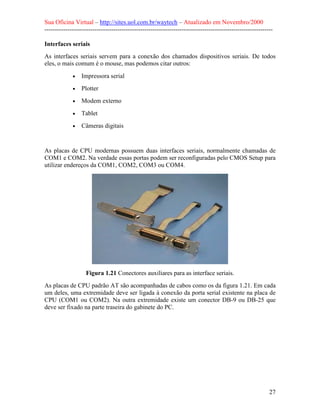Sua Oficina Virtual – http://sites.uol.com.br/waytech – Atualizado em Novembro/2000
--------------------------------------------------------------------------------------------------------------

Interfaces seriais
As interfaces seriais servem para a conexão dos chamados dispositivos seriais. De todos
eles, o mais comum é o mouse, mas podemos citar outros:

             •   Impressora serial
             •   Plotter
             •   Modem externo
             •   Tablet
             •   Câmeras digitais


As placas de CPU modernas possuem duas interfaces seriais, normalmente chamadas de
COM1 e COM2. Na verdade essas portas podem ser reconfiguradas pelo CMOS Setup para
utilizar endereços da COM1, COM2, COM3 ou COM4.




                   Figura 1.21 Conectores auxiliares para as interface seriais.
As placas de CPU padrão AT são acompanhadas de cabos como os da figura 1.21. Em cada
um deles, uma extremidade deve ser ligada à conexão da porta serial existente na placa de
CPU (COM1 ou COM2). Na outra extremidade existe um conector DB-9 ou DB-25 que
deve ser fixado na parte traseira do gabinete do PC.




                                                                                                            27
 