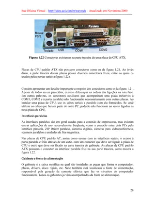 Sua Oficina Virtual – http://sites.uol.com.br/waytech – Atualizado em Novembro/2000
--------------------------------------------------------------------------------------------------------------




       Figura 1.22 Conectores existentes na parte traseira de uma placa de CPU ATX.


Placas de CPU padrão ATX não possuem conectores como os da figura 1.21. Ao invés
disso, a parte traseira dessas placas possui diversos conectores fixos, entre os quais os
usados pelas portas seriais (figura 1.22).


Convém apresentar um detalhe importante a respeito dos conectores como o da figura 1.21.
Apesar de todos serem parecidos, existem diferenças na ordem das ligações na interface.
Em outras palavras, os conectores auxiliares que acompanham uma placa (relativos à
COM1, COM2 e à porta paralela) não funcionarão necessariamente com outras placas. Ao
instalar uma placa de CPU, use os cabos seriais e paralelo com ela fornecidos. Se você
utilizar os cabos que faziam parte de outro PC, poderão não funcionar ao serem ligados na
nova placa de CPU.

Interfaces paralelas
As interfaces paralelas são em geral usadas para a conexão de impressoras, mas existem
outras aplicações de uso razoavelmente freqüente, como a conexão entre dois PCs pela
interface paralela, ZIP Driver paralelo, câmeras digitais, câmeras para videoconferência,
scanners paralelos e unidades de fita magnética.
Nas placas de CPU padrão AT, assim como ocorre com as interfaces seriais, o acesso à
porta paralela é feito através de um cabo, com um conector que deve ser ligado à placa de
CPU e outro que deve ser fixado na parte traseira do gabinete. As placas de CPU padrão
ATX possuem o conector da interface paralela fixo na sua parte traseira, como mostra a
figura 1.22.

Gabinete e fonte de alimentação
O gabinete é a caixa metálica na qual são instaladas as peças que forma o computador:
placas, drivers, disco rígido, etc. Nele também está localizada a fonte de alimentação,
responsável pela geração da corrente elétrica que faz os circuitos do computador
funcionarem. Todos os gabinetes já vêm acompanhados da fonte de alimentação.




                                                                                                            28
 