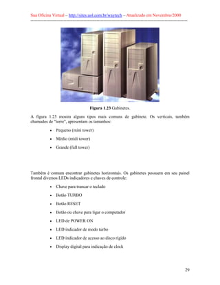 Sua Oficina Virtual – http://sites.uol.com.br/waytech – Atualizado em Novembro/2000
--------------------------------------------------------------------------------------------------------------




                                         Figura 1.23 Gabinetes.
A figura 1.23 mostra alguns tipos mais comuns de gabinete. Os verticais, também
chamados de "torre", apresentam os tamanhos:

             •   Pequeno (mini tower)
             •   Médio (midi tower)
             •   Grande (full tower)




Também é comum encontrar gabinetes horizontais. Os gabinetes possuem em seu painel
frontal diversos LEDs indicadores e chaves de controle:

             •   Chave para trancar o teclado
             •   Botão TURBO
             •   Botão RESET
             •   Botão ou chave para ligar o computador
             •   LED de POWER ON
             •   LED indicador de modo turbo
             •   LED indicador de acesso ao disco rígido
             •   Display digital para indicação de clock




                                                                                                            29
 