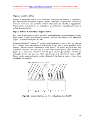 Sua Oficina Virtual – http://sites.uol.com.br/waytech – Atualizado em Novembro/2000
--------------------------------------------------------------------------------------------------------------


Algumas conexões elétricas
Durante as expansões, muitas vezes precisamos desmontar parcialmente o computador,
para depois montar novamente as peças retiradas. Para fazer isto precisamos conhecer as
conexões envolvidas, caso contrário teremos dificuldades em remontar o equipamento.
Vejamos como essas conexões são realizadas, o que certamente poupará bastante tempo e
evitará sérios problemas.

Ligação da fonte de alimentação na placa de CPU
Esta é uma ligação importantíssima, e danifica todas as placas e memórias caso seja feita de
forma errada. As fontes de alimentação padrão AT possuem diversos conectores. Dois deles
(figura 2.1) destinam-se à placa de CPU.
Todas as placas de CPU padrão AT possuem, próximo ao conector do teclado, um conector
de 12 vias para a conexão na fonte de alimentação. A regra para a correta conexão é muito
simples. Cada um dos dois conectores de 6 fios possui 2 fios pretos. Ao juntar esses dois
conectores, devemos fazer com que os 4 fios pretos fiquem juntos, como mostram as
figuras 1 e 2. Esses dois conectores possuem guias plásticas que ajudam a conectar na
orientação correta. Veja a posição relativa dessas guias e do conector da placa de CPU.
Faça o encaixe exatamente como mostra a figura 2.2. Verifique se todos os pinos foram
encaixados corretamente.




               Figura 2.1 Conector da fonte que deve ser ligado na placa de CPU




                                                                                                            35
 