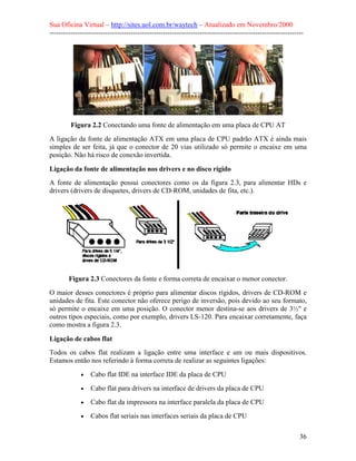 Sua Oficina Virtual – http://sites.uol.com.br/waytech – Atualizado em Novembro/2000
--------------------------------------------------------------------------------------------------------------




         Figura 2.2 Conectando uma fonte de alimentação em uma placa de CPU AT
A ligação da fonte de alimentação ATX em uma placa de CPU padrão ATX é ainda mais
simples de ser feita, já que o conector de 20 vias utilizado só permite o encaixe em uma
posição. Não há risco de conexão invertida.

Ligação da fonte de alimentação nos drivers e no disco rígido
A fonte de alimentação possui conectores como os da figura 2.3, para alimentar HDs e
drivers (drivers de disquetes, drivers de CD-ROM, unidades de fita, etc.).




        Figura 2.3 Conectores da fonte e forma correta de encaixar o menor conector.
O maior desses conectores é próprio para alimentar discos rígidos, drivers de CD-ROM e
unidades de fita. Este conector não oferece perigo de inversão, pois devido ao seu formato,
só permite o encaixe em uma posição. O conector menor destina-se aos drivers de 3½" e
outros tipos especiais, como por exemplo, drivers LS-120. Para encaixar corretamente, faça
como mostra a figura 2.3.

Ligação de cabos flat
Todos os cabos flat realizam a ligação entre uma interface e um ou mais dispositivos.
Estamos então nos referindo à forma correta de realizar as seguintes ligações:
             •   Cabo flat IDE na interface IDE da placa de CPU
             •   Cabo flat para drivers na interface de drivers da placa de CPU
             •   Cabo flat da impressora na interface paralela da placa de CPU
             •   Cabos flat seriais nas interfaces seriais da placa de CPU

                                                                                                            36
 