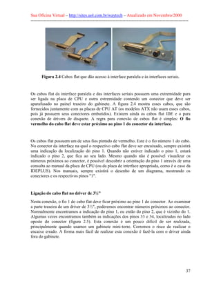 Sua Oficina Virtual – http://sites.uol.com.br/waytech – Atualizado em Novembro/2000
--------------------------------------------------------------------------------------------------------------




       Figura 2.4 Cabos flat que dão acesso à interface paralela e às interfaces seriais.


Os cabos flat da interface paralela e das interfaces seriais possuem uma extremidade para
ser ligada na placa de CPU e outra extremidade contendo um conector que deve ser
aparafusado no painel traseiro do gabinete. A figura 2.4 mostra esses cabos, que são
fornecidos juntamente com as placas de CPU AT (os modelos ATX não usam esses cabos,
pois já possuem seus conectores embutidos). Existem ainda os cabos flat IDE e o para
conexão de drivers de disquete. A regra para conexão de cabos flat é simples: O fio
vermelho do cabo flat deve estar próximo ao pino 1 do conector da interface.


Os cabos flat possuem um de seus fios pintado de vermelho. Este é o fio número 1 do cabo.
No conector da interface na qual o respectivo cabo flat deve ser encaixado, sempre existirá
uma indicação da localização do pino 1. Quando não estiver indicado o pino 1, estará
indicado o pino 2, que fica ao seu lado. Mesmo quando não é possível visualizar os
números próximos ao conector, é possível descobrir a orientação do pino 1 através de uma
consulta ao manual da placa de CPU (ou da placa de interface apropriada, como é o caso da
IDEPLUS). Nos manuais, sempre existirá o desenho de um diagrama, mostrando os
conectores e os respectivos pinos "1".



Ligação do cabo flat no driver de 3½"
Nesta conexão, o fio 1 do cabo flat deve ficar próximo ao pino 1 do conector. Ao examinar
a parte traseira de um driver de 3½", poderemos encontrar números próximos ao conector.
Normalmente encontramos a indicação do pino 1, ou então do pino 2, que é vizinho do 1.
Algumas vezes encontramos também as indicações dos pinos 33 e 34, localizados no lado
oposto do conector (figura 2.5). Esta conexão é um pouco difícil de ser realizada,
principalmente quando usamos um gabinete mini-torre. Corremos o risco de realizar o
encaixe errado. A forma mais fácil de realizar esta conexão é fazê-la com o driver ainda
fora do gabinete.




                                                                                                            37
 