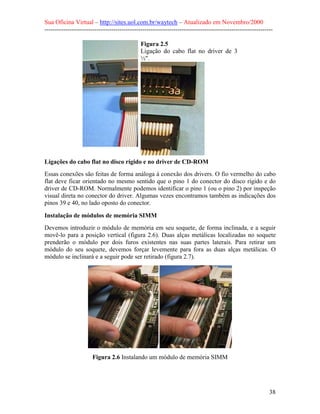 Sua Oficina Virtual – http://sites.uol.com.br/waytech – Atualizado em Novembro/2000
--------------------------------------------------------------------------------------------------------------

                                              Figura 2.5
                                              Ligação do cabo flat no driver de 3
                                              ½".




Ligações do cabo flat no disco rígido e no driver de CD-ROM
Essas conexões são feitas de forma análoga à conexão dos drivers. O fio vermelho do cabo
flat deve ficar orientado no mesmo sentido que o pino 1 do conector do disco rígido e do
driver de CD-ROM. Normalmente podemos identificar o pino 1 (ou o pino 2) por inspeção
visual direta no conector do driver. Algumas vezes encontramos também as indicações dos
pinos 39 e 40, no lado oposto do conector.

Instalação de módulos de memória SIMM
Devemos introduzir o módulo de memória em seu soquete, de forma inclinada, e a seguir
movê-lo para a posição vertical (figura 2.6). Duas alças metálicas localizadas no soquete
prenderão o módulo por dois furos existentes nas suas partes laterais. Para retirar um
módulo do seu soquete, devemos forçar levemente para fora as duas alças metálicas. O
módulo se inclinará e a seguir pode ser retirado (figura 2.7).




                       Figura 2.6 Instalando um módulo de memória SIMM




                                                                                                            38
 
