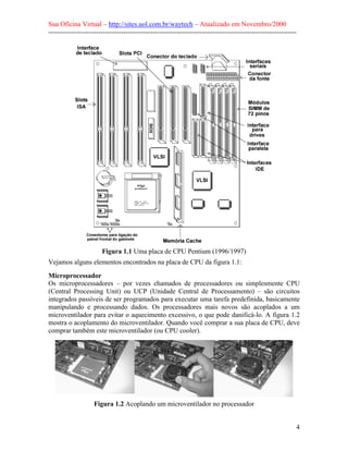 Sua Oficina Virtual – http://sites.uol.com.br/waytech – Atualizado em Novembro/2000
--------------------------------------------------------------------------------------------------------------




                       Figura 1.1 Uma placa de CPU Pentium (1996/1997)
Vejamos alguns elementos encontrados na placa de CPU da figura 1.1:
Microprocessador
Os microprocessadores – por vezes chamados de processadores ou simplesmente CPU
(Central Processing Unit) ou UCP (Unidade Central de Processamento) – são circuitos
integrados passíveis de ser programados para executar uma tarefa predefinida, basicamente
manipulando e processando dados. Os processadores mais novos são acoplados a um
microventilador para evitar o aquecimento excessivo, o que pode danificá-lo. A figura 1.2
mostra o acoplamento do microventilador. Quando você comprar a sua placa de CPU, deve
comprar também este microventilador (ou CPU cooler).




                    Figura 1.2 Acoplando um microventilador no processador


                                                                                                             4
 