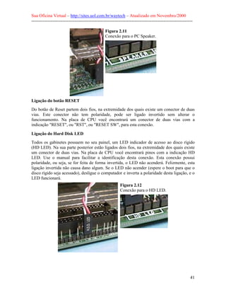 Sua Oficina Virtual – http://sites.uol.com.br/waytech – Atualizado em Novembro/2000
--------------------------------------------------------------------------------------------------------------

                                                  Figura 2.11
                                                  Conexão para o PC Speaker.




Ligação do botão RESET
Do botão de Reset partem dois fios, na extremidade dos quais existe um conector de duas
vias. Este conector não tem polaridade, pode ser ligado invertido sem alterar o
funcionamento. Na placa de CPU você encontrará um conector de duas vias com a
indicação "RESET", ou "RST", ou "RESET SW", para esta conexão.

Ligação do Hard Disk LED
Todos os gabinetes possuem no seu painel, um LED indicador de acesso ao disco rígido
(HD LED). Na sua parte posterior estão ligados dois fios, na extremidade dos quais existe
um conector de duas vias. Na placa de CPU você encontrará pinos com a indicação HD
LED. Use o manual para facilitar a identificação desta conexão. Esta conexão possui
polaridade, ou seja, se for feita de forma invertida, o LED não acenderá. Felizmente, esta
ligação invertida não causa dano algum. Se o LED não acender (espere o boot para que o
disco rígido seja acessado), desligue o computador e inverta a polaridade desta ligação, e o
LED funcionará.
                                                            Figura 2.12
                                                            Conexão para o HD LED.




                                                                                                            41
 