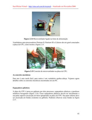 Sua Oficina Virtual – http://sites.uol.com.br/waytech – Atualizado em Novembro/2000
--------------------------------------------------------------------------------------------------------------




                  Figura 2.14 Microventilador ligado na fonte de alimentação.
Ventiladores para processadores Pentium II, Pentium III e Celeron são em geral conectados
à placa de CPU, como mostra a figura 2.15.




                   Figura 2.15 Conexão do microventilador na placa de CPU.

As conexões mecânicas
Para uns é uma tarefa fácil, para outros é um verdadeiro quebra-cabeça. Vejamos agora
detalhes sobre as conexões mecânicas encontradas em um PC.


Espaçadores plásticos
A placa de CPU é presa ao gabinete por dois processos: espaçadores plásticos e parafusos
metálicos hexagonais (figura 2.16). Esses espaçadores plásticos devem ter inicialmente a
sua parte superior encaixada em furos apropriados na placa de CPU. Sua parte inferior deve
ser encaixada em fendas existentes no gabinete. Podemos observar essas fendas na figura
2.17.




                                                                                                            43
 