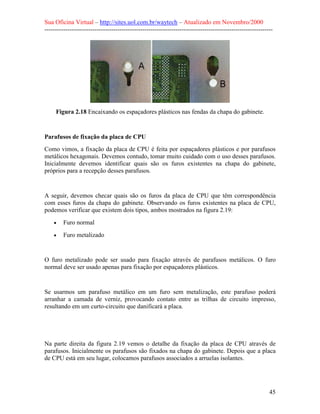 Sua Oficina Virtual – http://sites.uol.com.br/waytech – Atualizado em Novembro/2000
--------------------------------------------------------------------------------------------------------------




     Figura 2.18 Encaixando os espaçadores plásticos nas fendas da chapa do gabinete.


Parafusos de fixação da placa de CPU
Como vimos, a fixação da placa de CPU é feita por espaçadores plásticos e por parafusos
metálicos hexagonais. Devemos contudo, tomar muito cuidado com o uso desses parafusos.
Inicialmente devemos identificar quais são os furos existentes na chapa do gabinete,
próprios para a recepção desses parafusos.


A seguir, devemos checar quais são os furos da placa de CPU que têm correspondência
com esses furos da chapa do gabinete. Observando os furos existentes na placa de CPU,
podemos verificar que existem dois tipos, ambos mostrados na figura 2.19:
    •    Furo normal
    •    Furo metalizado


O furo metalizado pode ser usado para fixação através de parafusos metálicos. O furo
normal deve ser usado apenas para fixação por espaçadores plásticos.


Se usarmos um parafuso metálico em um furo sem metalização, este parafuso poderá
arranhar a camada de verniz, provocando contato entre as trilhas de circuito impresso,
resultando em um curto-circuito que danificará a placa.




Na parte direita da figura 2.19 vemos o detalhe da fixação da placa de CPU através de
parafusos. Inicialmente os parafusos são fixados na chapa do gabinete. Depois que a placa
de CPU está em seu lugar, colocamos parafusos associados a arruelas isolantes.




                                                                                                            45
 