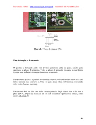 Sua Oficina Virtual – http://sites.uol.com.br/waytech – Atualizado em Novembro/2000
--------------------------------------------------------------------------------------------------------------




                                 Figura 2.19 Furos da placa de CPU.




Fixação das placas de expansão


O gabinete é fornecido junto com diversos parafusos, entre os quais, aqueles para
aparafusar as placas de expansão. Todas as placas de expansão possuem, na sua lâmina
traseira, uma fenda para o seu aparafusamento no gabinete.


Para fixar uma placa de expansão, inicialmente devemos posicioná-la sobre o slot onde será
feito o encaixe, mas sem forçá-la. Uma vez que a placa esteja perfeitamente posicionada
sobre o slot, fazemos o encaixe.


Este encaixe deve ser feito com muito cuidado para não forçar demais nem o slot nem a
placa de CPU. Depois de encaixada em seu slot, colocamos o parafuso de fixação, como
mostra a figura 2.20.




                                                                                                            46
 