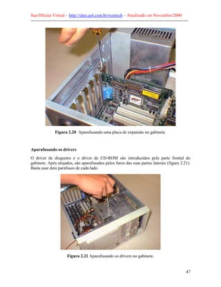 Sua Oficina Virtual – http://sites.uol.com.br/waytech – Atualizado em Novembro/2000
--------------------------------------------------------------------------------------------------------------




                Figura 2.20 Aparafusando uma placa de expansão no gabinete.


Aparafusando os drivers
O driver de disquetes e o driver de CD-ROM são introduzidos pela parte frontal do
gabinete. Após alojados, são aparafusados pelos furos das suas partes laterais (figura 2.21).
Basta usar dois parafusos de cada lado.




                         Figura 2.21 Aparafusando os drivers no gabinete.


                                                                                                            47
 