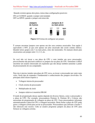 Sua Oficina Virtual – http://sites.uol.com.br/waytech – Atualizado em Novembro/2000
--------------------------------------------------------------------------------------------------------------

Quando existem apenas dois pinos, temos duas configurações possíveis:
ON ou CLOSED: quando o jumper está instalado
OFF ou OPEN: quando o jumper está removido




                            Figura 3.1 Formas de configurar um jumper.


É comum encontrar jumpers com apenas um dos seus contatos encaixados. Esta opção é
equivalente a OFF, já que com apenas um pino encaixado não existe contato elétrico.
Quando temos grupos com 3 ou mais pinos, estes são numerados. Os manuais dizem para
encaixarmos um jumper entre 1-2, 2-3, etc.


Se você não vai trocar a sua placa de CPU e nem instalar um novo processador,
provavelmente não precisará conhecer os jumpers da sua placa de CPU. Entretanto é difícil
encontrar um usuário interessado em expansões que não deseje também aumentar o poder
de processamento do seu computador.


Para isto é preciso instalar uma placa de CPU nova, ou trocar o processador por outro mais
veloz. Neste tipo de expansão é fundamental o conhecimento dos jumpers envolvidos. Os
principais deles dizem respeito a:
    •    Voltagem interna do processador
    •    Clock externo do processador
    •    Multiplicador de clock
    •    Jumpers relativos à memória DRAM
O modo de programação dessas opções depende de diversos fatores, como o processador e
a placa de CPU. Por exemplo, processadores Pentium II, Pentium III e Celeron não
necessitam de programação de voltagem na placa de CPU. Esses processadores informam
automaticamente à placa de CPU a voltagem necessária. Desta forma a placa de CPU pode
gerar a voltagem correta para enviar ao processador. Processadores que utilizam o Socket 7
não oferecem este recurso. Cabe ao usuário programar jumpers da placa de CPU para
fornecer as voltagens corretas.



                                                                                                            49
 