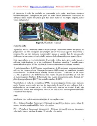 Sua Oficina Virtual – http://sites.uol.com.br/waytech – Atualizado em Novembro/2000
--------------------------------------------------------------------------------------------------------------

O sistema de fixação do ventilador ao processador pode variar. Ventiladores como o
mostrado na figura 1.2 são presos por garras nas partes laterais do Pentium. Ventiladores de
fabricação mais recente são presos por duas alças metálicas no próprio soquete, como
vemos na figura 1.3.




                                    Figura 1.3 Ventilador ou cooler
Memória cache
A partir do 80386, a memória RAM do micro começa a ficar lenta demais em relação ao
processador. Ele não conseguirá, por exemplo, enviar dois dados seguidos diretamente à
memória. Por ser mais lenta que o processador, quando o segundo dado for enviado, ela
ainda estará armazenada o primeiro dado, portanto ainda não estará pronta para recebê-lo.
Essa espera chama-se wait state (estado de espera) e ordena que o processador espere n
pulos de clock depois do envio (ou recebimento) de dados à memória. A solução para o
acesso à lenta memória RAM é a utilização de um recurso chamado cache de memória.
 A maioria das placas de CPU possui memória cache. A diferença está no encapsulamento
utilizado por essas memórias. Placas produzidas até 1997 usavam um módulo de memória
cache chamado COAST (Cache on a Stick). Existem módulos COAST com 256 KB e com
512 KB. As placas de CPU de fabricação mais recente em geral possuem 512 KB ou 1 MB
de memória cache. As placas de fabricação mais recente possuem uma cache formada por
chips de encapsulamento TQFP. São soldados na placa de CPU.
O controlador de cache lê o conteúdo da RAM e copia uma pequena porção para a memória
cache. Quando o processador precisar ler algum dado da memória, provavelmente lerá a
cópia existente na memória cache, e não mais o dado presente na memória RAM, não
necessitando utilizar wait states para a leitura. Com esse recurso o micro ganha velocidade
e fica muito mais rápido.

Slots
Atualmente você poderá encontrar três tipos de slot na placa-mãe:
ISA – (Industry Standard Achitecture): Utilizando por periféricos lentos, como a placa de
som e a placa fax modem (16 bits, baixa velocidade).
PCI – (Periipheral Component Interconnect) : Utilizado por periféricos que demandem
velocidade, como a interfase de vídeo (32 bits, alta velocidade).



                                                                                                             5
 