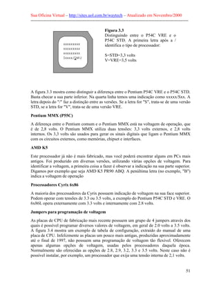 Sua Oficina Virtual – http://sites.uol.com.br/waytech – Atualizado em Novembro/2000
--------------------------------------------------------------------------------------------------------------

                                                   Figura 3.3
                                                   Distinguindo entre o P54C VRE e o
                                                   P54C STD. A primeira letra após a /
                                                   identifica o tipo de processador:

                                                   S=STD=3,3 volts
                                                   V=VRE=3,5 volts




A figura 3.3 mostra como distinguir a diferença entre o Pentium P54C VRE e o P54C STD.
Basta checar a sua parte inferior. Na quarta linha temos uma indicação como xxxxx/Sxx. A
letra depois do "/" faz a distinção entre as versões. Se a letra for "S", trata-se de uma versão
STD, se a letra for "V", trata-se de uma versão VRE.

Pentium MMX (P55C)
A diferença entre o Pentium comum e o Pentium MMX está na voltagem de operação, que
é de 2,8 volts. O Pentium MMX utiliza duas tensões: 3,3 volts externos, e 2,8 volts
internos. Os 3,3 volts são usados para gerar os sinais digitais que ligam o Pentium MMX
com os circuitos externos, como memórias, chipset e interfaces.

AMD K5
Este processador já não é mais fabricado, mas você poderá encontrar alguns em PCs mais
antigos. Foi produzido em diversas versões, utilizando várias opções de voltagem. Para
identificar a voltagem, a primeira coisa a fazer é observar a indicação na sua parte superior.
Digamos por exemplo que seja AMD K5 PR90 ABQ. A penúltima letra (no exemplo, "B")
indica a voltagem de operação

Processadores Cyrix 6x86
A maioria dos processadores da Cyrix possuem indicação de voltagem na sua face superior.
Podem operar com tensões de 3.3 ou 3.5 volts, a exemplo do Pentium P54C STD e VRE. O
6x86L opera externamente com 3.3 volts e internamente com 2.8 volts.

Jumpers para programação de voltagem
As placas de CPU de fabricação mais recente possuem um grupo de 4 jumpers através dos
quais é possível programar diversos valores de voltagem, em geral de 2.0 volts a 3.5 volts.
A figura 3.4 mostra um exemplo de tabela de configuração, extraído do manual de uma
placa de CPU. Infelizmente as placas um pouco mais antigas, produzidas aproximadamente
até o final de 1997, não possuem uma programação de voltagem tão flexível. Oferecem
apenas algumas opções de voltagem, usadas pelos processadores daquela época.
Normalmente são oferecidas as opções de 2.8, 2.9, 3.2, 3.3 e 3.5 volts. Neste caso não é
possível instalar, por exemplo, um processador que exija uma tensão interna de 2,1 volts.


                                                                                                            51
 