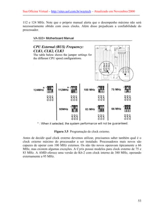 Sua Oficina Virtual – http://sites.uol.com.br/waytech – Atualizado em Novembro/2000
--------------------------------------------------------------------------------------------------------------

112 e 124 MHz. Note que o próprio manual alerta que o desempenho máximo não será
necessariamente obtido com esses clocks. Além disso prejudicam a confiabilidade do
processador.




                             Figura 3.5 Programação de clock externo.
Antes de decidir qual clock externo devemos utilizar, precisamos saber também qual é o
clock externo máximo do processador a ser instalado. Processadores mais novos são
capazes de operar com 100 MHz externos. Os não tão novos operavam tipicamente a 66
MHz, mas existem algumas exceções. A Cyrix possui modelos para clock externo de 75 e
83 MHz. A AMD oferece uma versão do K6-2 com clock interno de 380 MHz, operando
externamente a 95 MHz.




                                                                                                            53
 