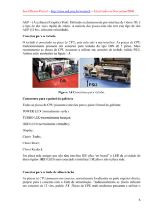 Sua Oficina Virtual – http://sites.uol.com.br/waytech – Atualizado em Novembro/2000
--------------------------------------------------------------------------------------------------------------

AGP – (Accelerated Graphics Port): Utilizado exclusivamente por interface de vídeos 3D, é
o tipo de slot mais rápido do micro. A maioria das placas-mãe não tem este tipo de slot
AGP (32 bits, altíssima velocidade).

Conector para o teclado
O teclado é conectado na placa de CPU, pois nela está a sua interface. As placas de CPU
tradicionalmente possuem um conector para teclado do tipo DIN de 5 pinos. Mais
recentemente as placas de CPU passaram a utilizar um conector de teclado padrão PS/2.
Ambos estão mostrados na figura 1.4.




                                 Figura 1.4 Conectores para teclado.

Conectores para o painel do gabinete
Todas as placas de CPU possuem conexões para o painel frontal do gabinete.
POWER LED (normalmente verde);
TURBO LED (normalmente laranja);
HDD LED (normalmente vermelho);
Display;
Chave Turbo;
Chave Reset;
Chave Keylock.
Em placa mãe antigas que não têm interfase IDE plus “on board” o LED de atividade do
disco rígido (HDD LED) será conectado à interface IDE plus e não à placa mãe.



Conector para a fonte de alimentação
As placas de CPU possuem um conector, normalmente localizados na parte superior direita,
próprio para a conexão com a fonte de alimentação. Tradicionalmente as placas utilizam
um conector de 12 vias, padrão AT. Placas de CPU mais modernas passaram a utilizar o



                                                                                                             6
 