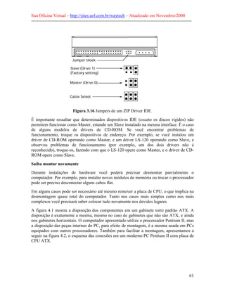 Sua Oficina Virtual – http://sites.uol.com.br/waytech – Atualizado em Novembro/2000
--------------------------------------------------------------------------------------------------------------




                            Figura 3.16 Jumpers de um ZIP Driver IDE.
É importante ressaltar que determinados dispositivos IDE (exceto os discos rígidos) não
permitem funcionar como Master, estando um Slave instalado na mesma interface. É o caso
de alguns modelos de drivers de CD-ROM. Se você encontrar problemas de
funcionamento, troque os dispositivos de endereço. Por exemplo, se você instalou um
driver de CD-ROM operando como Master, e um driver LS-120 operando como Slave, e
observou problemas de funcionamento (por exemplo, um dos dois drivers não é
reconhecido), troque-os, fazendo com que o LS-120 opere como Master, e o driver de CD-
ROM opere como Slave.

Saiba montar novamente
Durante instalações de hardware você poderá precisar desmontar parcialmente o
computador. Por exemplo, para instalar novos módulos de memória ou trocar o processador
pode ser preciso desconectar alguns cabos flat.
Em alguns casos pode ser necessário até mesmo remover a placa de CPU, o que implica na
desmontagem quase total do computador. Tanto nos casos mais simples como nos mais
complexos você precisará saber colocar tudo novamente nos devidos lugares
A figura 4.1 mostra a disposição dos componentes em um gabinete torre padrão ATX. A
disposição é exatamente a mesma, mesmo no caso de gabinetes que não são ATX, e ainda
nos gabinetes horizontais. O computador apresentado utiliza o processador Pentium II, mas
a disposição das peças internas do PC, para efeito de montagem, é a mesma usada em PCs
equipados com outros processadores. Também para facilitar a montagem, apresentamos a
seguir na figura 4.2, o esquema das conexões em um moderno PC Pentium II com placa de
CPU ATX.




                                                                                                            61
 